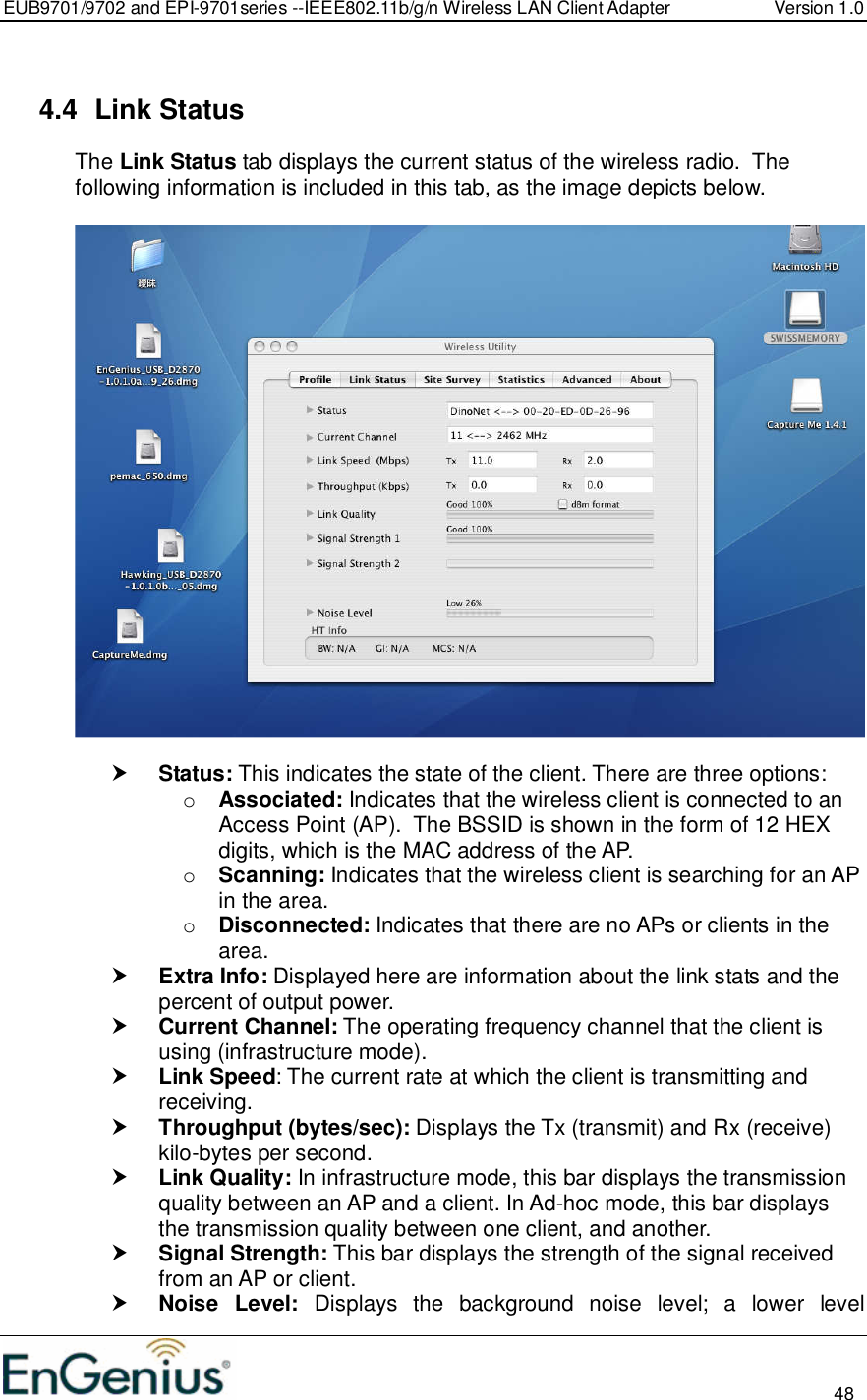 EUB9701/9702 and EPI-9701series --IEEE802.11b/g/n Wireless LAN Client Adapter  Version 1.0                                                                                                                          48   4.4  Link Status The Link Status tab displays the current status of the wireless radio.  The following information is included in this tab, as the image depicts below.     Status: This indicates the state of the client. There are three options: o Associated: Indicates that the wireless client is connected to an Access Point (AP).  The BSSID is shown in the form of 12 HEX digits, which is the MAC address of the AP. o Scanning: Indicates that the wireless client is searching for an AP in the area. o Disconnected: Indicates that there are no APs or clients in the area.   Extra Info: Displayed here are information about the link stats and the percent of output power.   Current Channel: The operating frequency channel that the client is using (infrastructure mode).   Link Speed: The current rate at which the client is transmitting and receiving.  Throughput (bytes/sec): Displays the Tx (transmit) and Rx (receive) kilo-bytes per second.  Link Quality: In infrastructure mode, this bar displays the transmission quality between an AP and a client. In Ad-hoc mode, this bar displays the transmission quality between one client, and another.  Signal Strength: This bar displays the strength of the signal received from an AP or client.  Noise  Level:  Displays  the  background  noise  level;  a  lower  level 