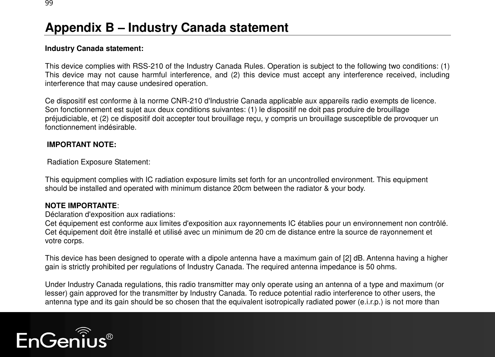 99  Appendix B – Industry Canada statement Industry Canada statement: This device complies with RSS-210 of the Industry Canada Rules. Operation is subject to the following two conditions: (1) This  device  may  not  cause harmful  interference, and  (2)  this  device  must  accept  any  interference received,  including interference that may cause undesired operation. Ce dispositif est conforme à la norme CNR-210 d&apos;Industrie Canada applicable aux appareils radio exempts de licence. Son fonctionnement est sujet aux deux conditions suivantes: (1) le dispositif ne doit pas produire de brouillage préjudiciable, et (2) ce dispositif doit accepter tout brouillage reçu, y compris un brouillage susceptible de provoquer un fonctionnement indésirable.  IMPORTANT NOTE:  Radiation Exposure Statement: This equipment complies with IC radiation exposure limits set forth for an uncontrolled environment. This equipment should be installed and operated with minimum distance 20cm between the radiator &amp; your body. NOTE IMPORTANTE:  Déclaration d&apos;exposition aux radiations: Cet équipement est conforme aux limites d&apos;exposition aux rayonnements IC établies pour un environnement non contrôlé. Cet équipement doit être installé et utilisé avec un minimum de 20 cm de distance entre la source de rayonnement et votre corps.  This device has been designed to operate with a dipole antenna have a maximum gain of [2] dB. Antenna having a higher gain is strictly prohibited per regulations of Industry Canada. The required antenna impedance is 50 ohms. Under Industry Canada regulations, this radio transmitter may only operate using an antenna of a type and maximum (or lesser) gain approved for the transmitter by Industry Canada. To reduce potential radio interference to other users, the antenna type and its gain should be so chosen that the equivalent isotropically radiated power (e.i.r.p.) is not more than 