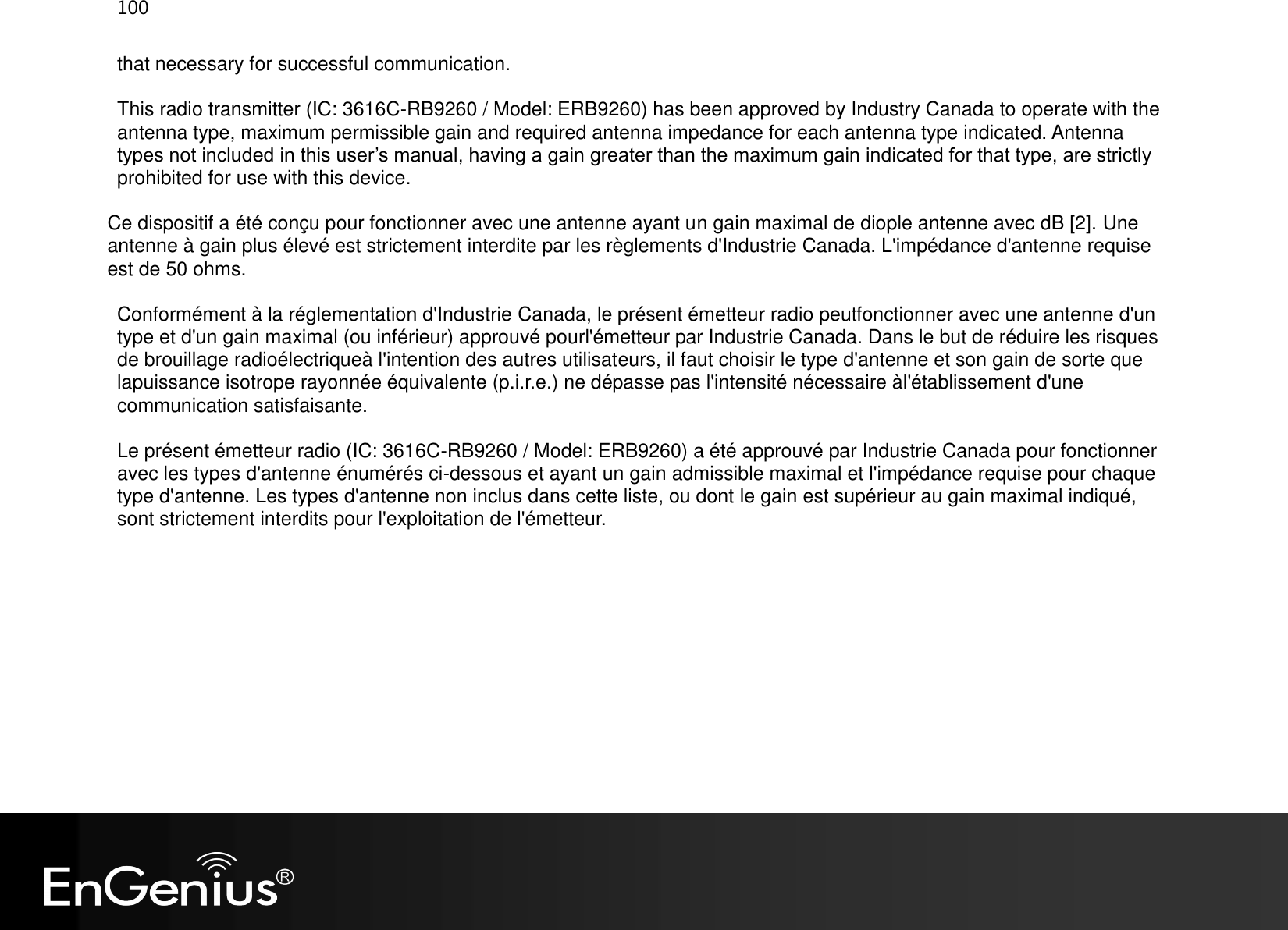 100  that necessary for successful communication. This radio transmitter (IC: 3616C-RB9260 / Model: ERB9260) has been approved by Industry Canada to operate with the antenna type, maximum permissible gain and required antenna impedance for each antenna type indicated. Antenna types not included in this user’s manual, having a gain greater than the maximum gain indicated for that type, are strictly prohibited for use with this device. Ce dispositif a été conçu pour fonctionner avec une antenne ayant un gain maximal de diople antenne avec dB [2]. Une antenne à gain plus élevé est strictement interdite par les règlements d&apos;Industrie Canada. L&apos;impédance d&apos;antenne requise est de 50 ohms. Conformément à la réglementation d&apos;Industrie Canada, le présent émetteur radio peutfonctionner avec une antenne d&apos;un type et d&apos;un gain maximal (ou inférieur) approuvé pourl&apos;émetteur par Industrie Canada. Dans le but de réduire les risques de brouillage radioélectriqueà l&apos;intention des autres utilisateurs, il faut choisir le type d&apos;antenne et son gain de sorte que lapuissance isotrope rayonnée équivalente (p.i.r.e.) ne dépasse pas l&apos;intensité nécessaire àl&apos;établissement d&apos;une communication satisfaisante. Le présent émetteur radio (IC: 3616C-RB9260 / Model: ERB9260) a été approuvé par Industrie Canada pour fonctionner avec les types d&apos;antenne énumérés ci-dessous et ayant un gain admissible maximal et l&apos;impédance requise pour chaque type d&apos;antenne. Les types d&apos;antenne non inclus dans cette liste, ou dont le gain est supérieur au gain maximal indiqué, sont strictement interdits pour l&apos;exploitation de l&apos;émetteur.  