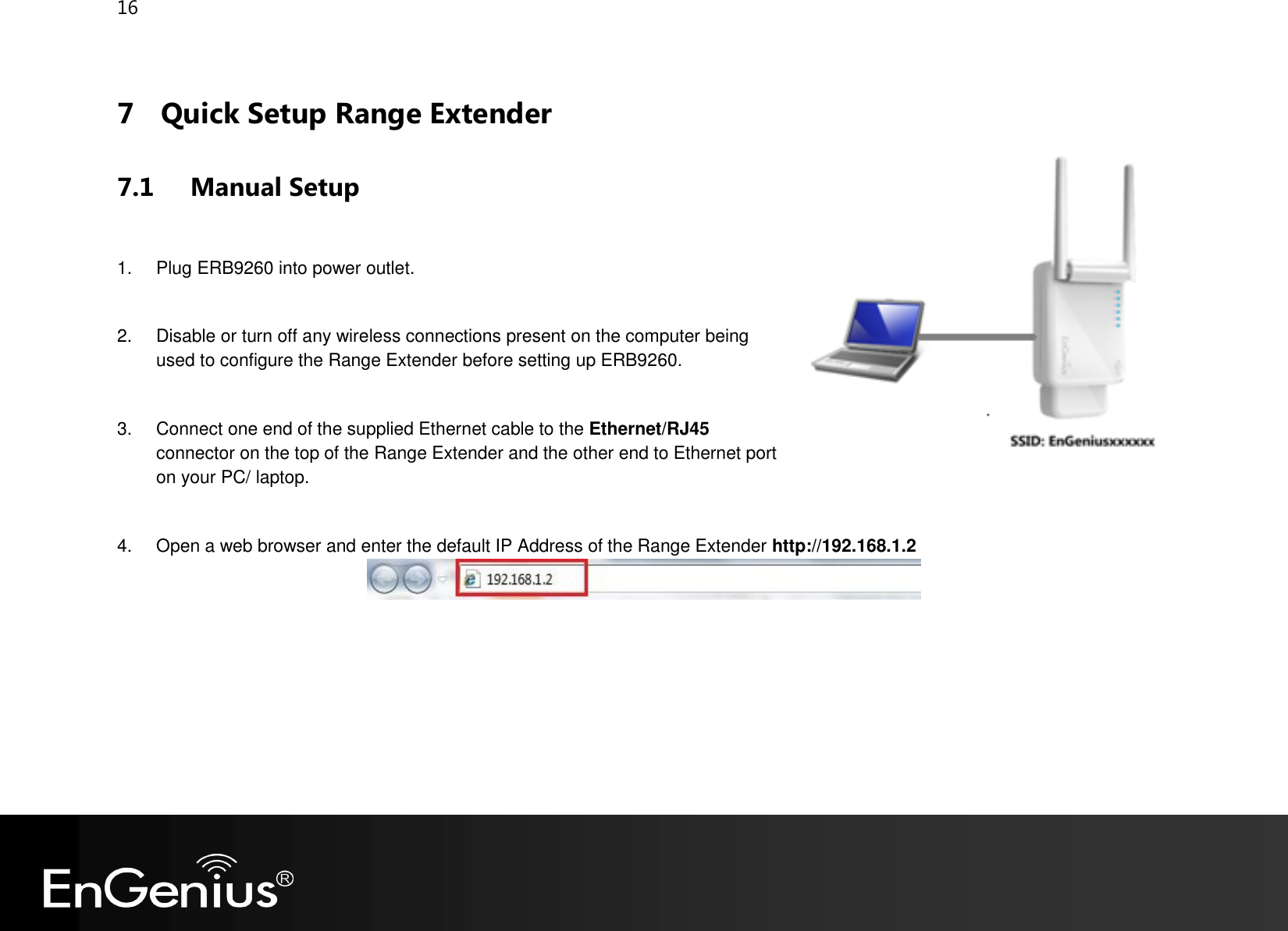 16  7 Quick Setup Range Extender 7.1 Manual Setup   1.  Plug ERB9260 into power outlet.  2.  Disable or turn off any wireless connections present on the computer being used to configure the Range Extender before setting up ERB9260.   3.  Connect one end of the supplied Ethernet cable to the Ethernet/RJ45 connector on the top of the Range Extender and the other end to Ethernet port on your PC/ laptop.  4.  Open a web browser and enter the default IP Address of the Range Extender http://192.168.1.2     