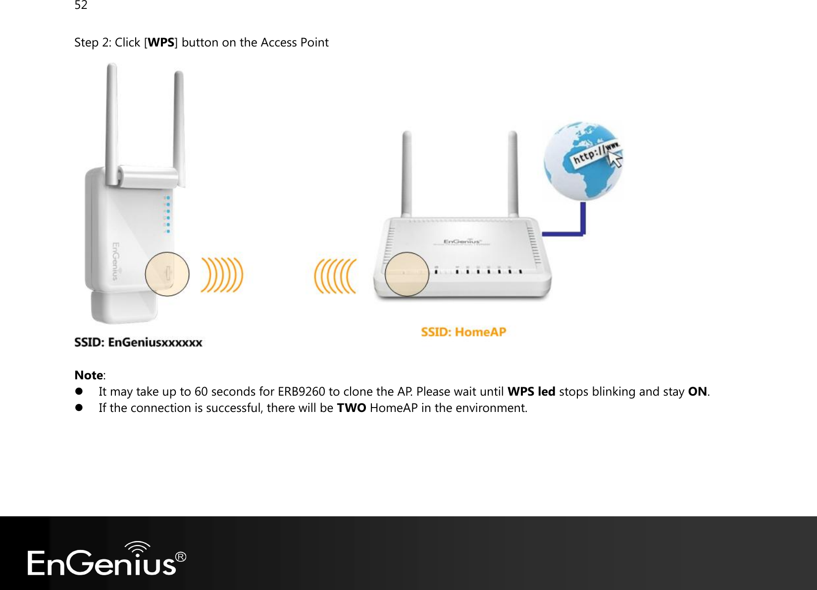 52  Step 2: Click [WPS] button on the Access Point   Note:  It may take up to 60 seconds for ERB9260 to clone the AP. Please wait until WPS led stops blinking and stay ON.  If the connection is successful, there will be TWO HomeAP in the environment.       
