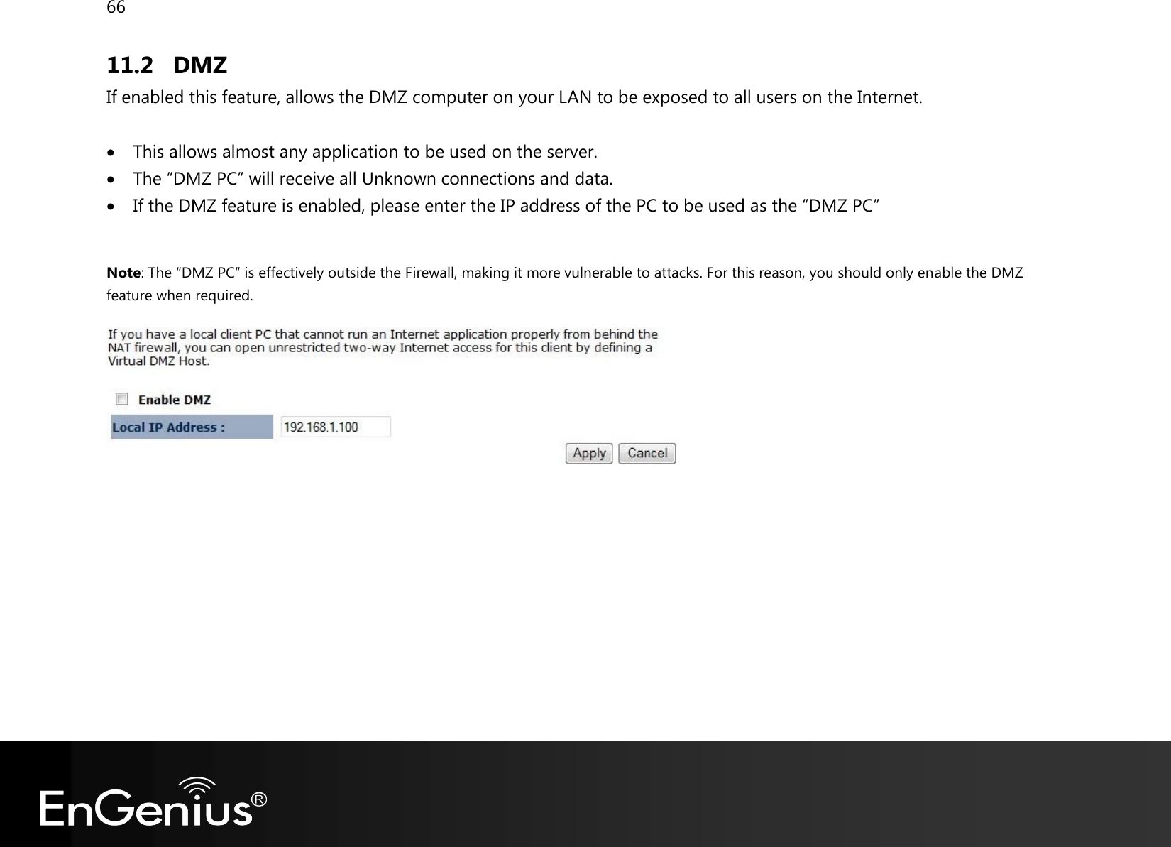 66  11.2 DMZ If enabled this feature, allows the DMZ computer on your LAN to be exposed to all users on the Internet.   This allows almost any application to be used on the server.  The “DMZ PC” will receive all Unknown connections and data.  If the DMZ feature is enabled, please enter the IP address of the PC to be used as the “DMZ PC”  Note: The “DMZ PC” is effectively outside the Firewall, making it more vulnerable to attacks. For this reason, you should only enable the DMZ feature when required.    