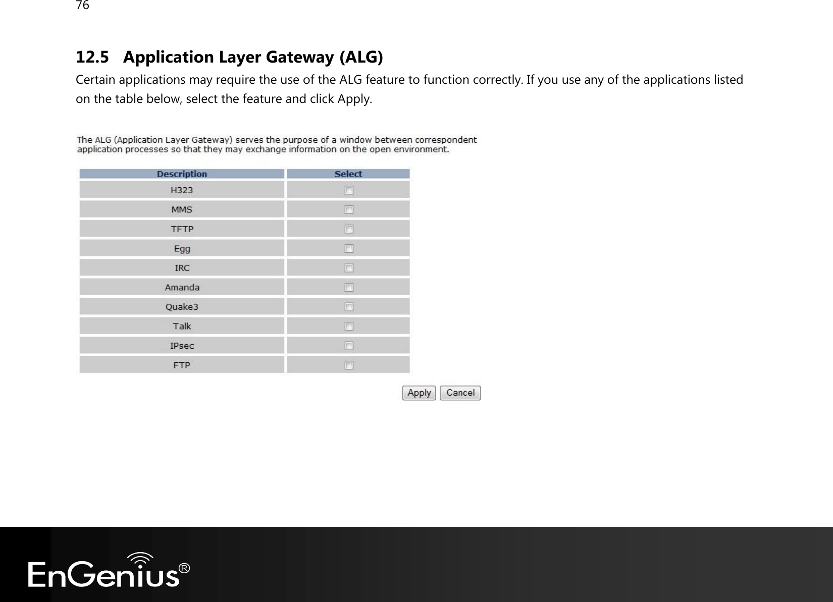 76  12.5 Application Layer Gateway (ALG) Certain applications may require the use of the ALG feature to function correctly. If you use any of the applications listed on the table below, select the feature and click Apply.     