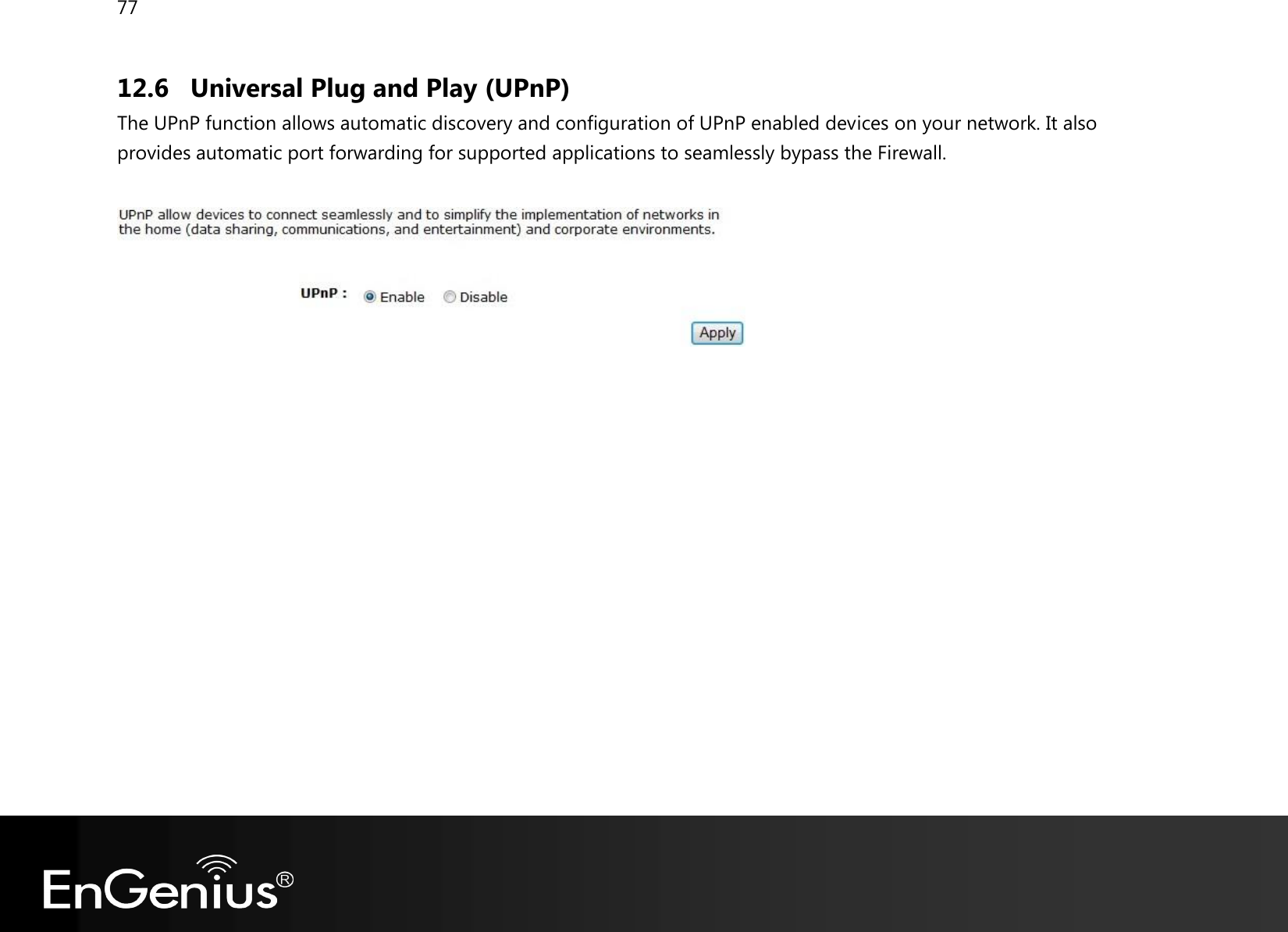 77  12.6 Universal Plug and Play (UPnP) The UPnP function allows automatic discovery and configuration of UPnP enabled devices on your network. It also provides automatic port forwarding for supported applications to seamlessly bypass the Firewall.     