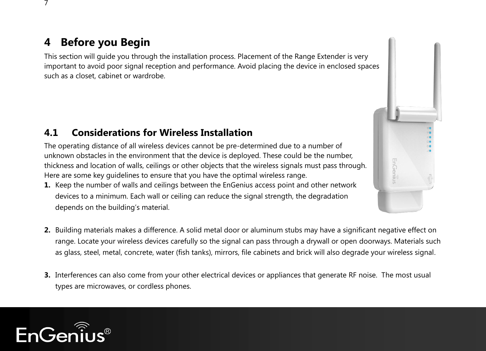 7  4 Before you Begin This section will guide you through the installation process. Placement of the Range Extender is very important to avoid poor signal reception and performance. Avoid placing the device in enclosed spaces such as a closet, cabinet or wardrobe.     4.1 Considerations for Wireless Installation The operating distance of all wireless devices cannot be pre-determined due to a number of unknown obstacles in the environment that the device is deployed. These could be the number, thickness and location of walls, ceilings or other objects that the wireless signals must pass through. Here are some key guidelines to ensure that you have the optimal wireless range. 1. Keep the number of walls and ceilings between the EnGenius access point and other network devices to a minimum. Each wall or ceiling can reduce the signal strength, the degradation depends on the building’s material.  2. Building materials makes a difference. A solid metal door or aluminum stubs may have a significant negative effect on range. Locate your wireless devices carefully so the signal can pass through a drywall or open doorways. Materials such as glass, steel, metal, concrete, water (fish tanks), mirrors, file cabinets and brick will also degrade your wireless signal.  3. Interferences can also come from your other electrical devices or appliances that generate RF noise.  The most usual types are microwaves, or cordless phones.  