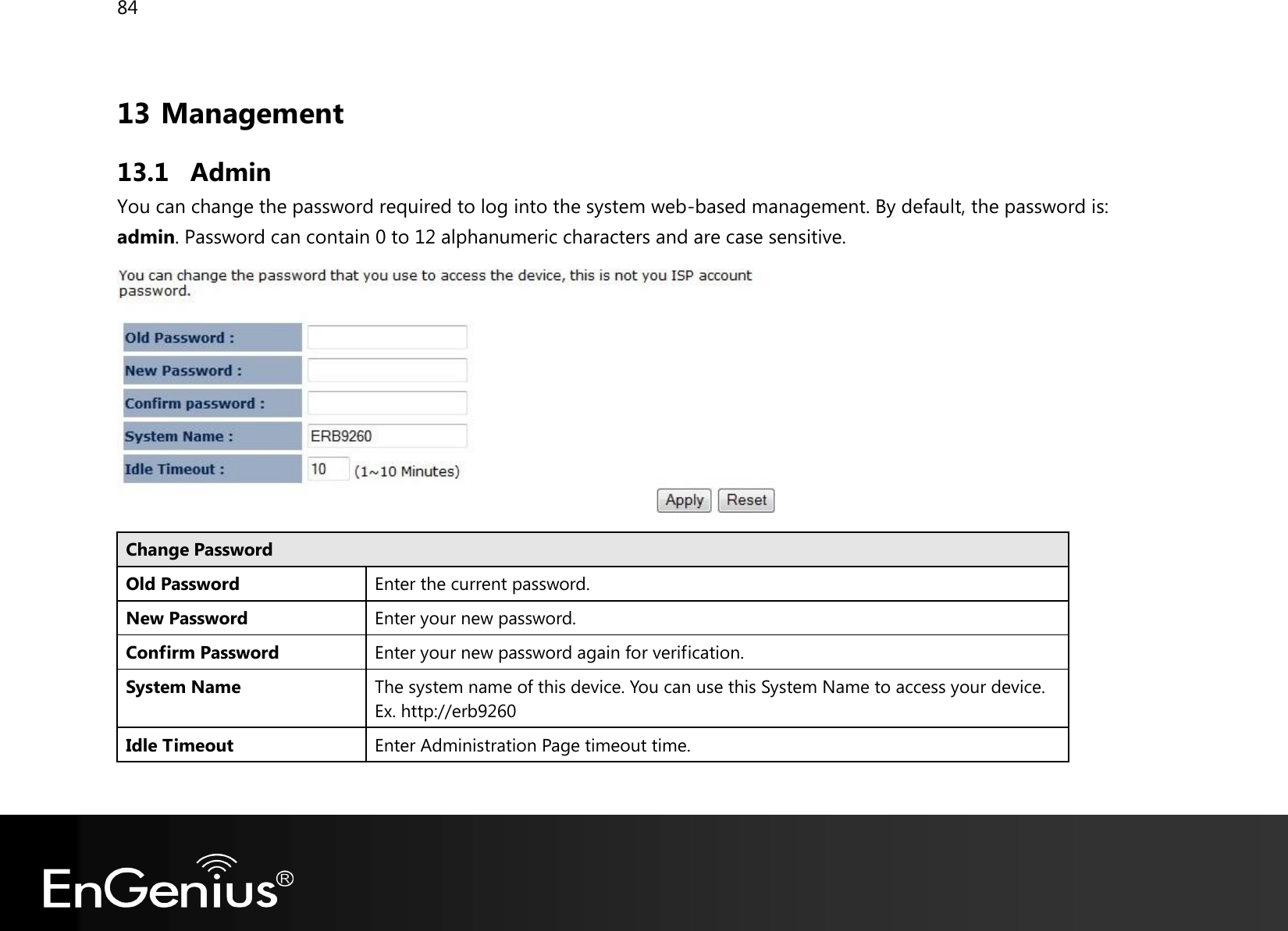 84  13 Management 13.1 Admin You can change the password required to log into the system web-based management. By default, the password is: admin. Password can contain 0 to 12 alphanumeric characters and are case sensitive.  Change Password Old Password Enter the current password. New Password Enter your new password. Confirm Password Enter your new password again for verification. System Name The system name of this device. You can use this System Name to access your device. Ex. http://erb9260 Idle Timeout Enter Administration Page timeout time.  