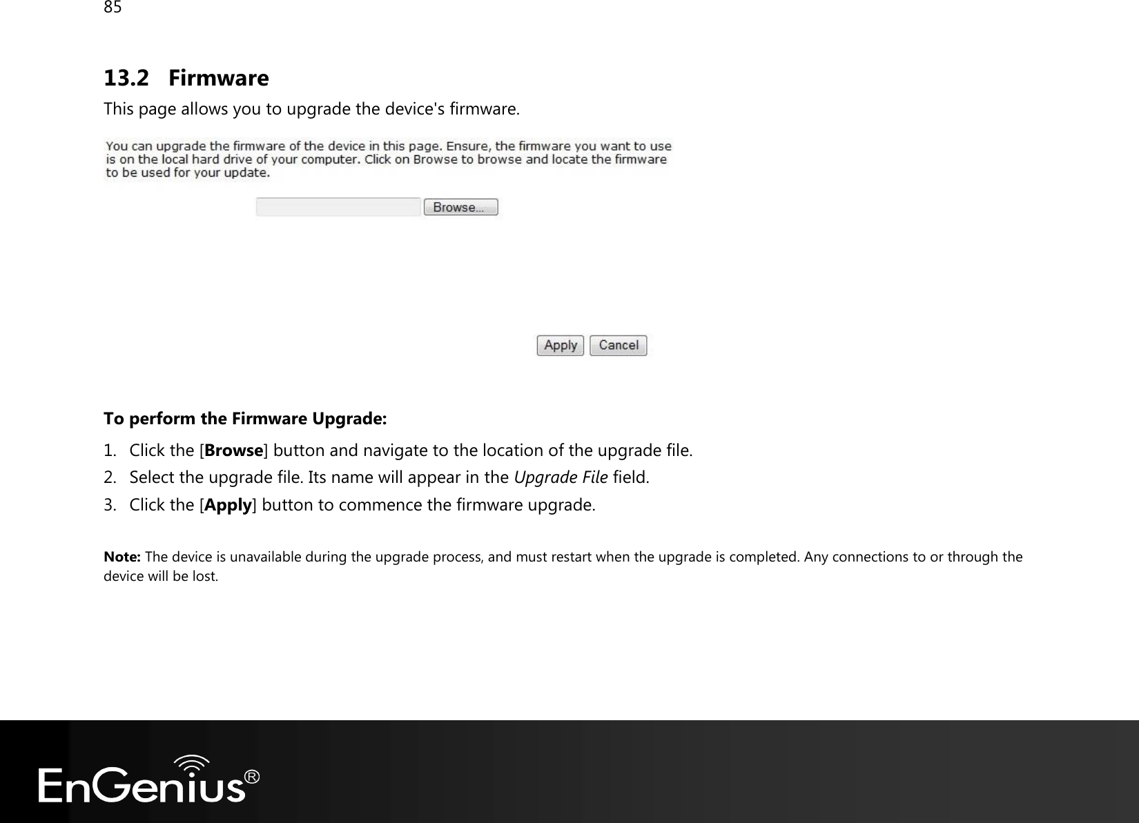 85  13.2 Firmware This page allows you to upgrade the device&apos;s firmware.    To perform the Firmware Upgrade: 1. Click the [Browse] button and navigate to the location of the upgrade file. 2. Select the upgrade file. Its name will appear in the Upgrade File field. 3. Click the [Apply] button to commence the firmware upgrade.  Note: The device is unavailable during the upgrade process, and must restart when the upgrade is completed. Any connections to or through the device will be lost.    