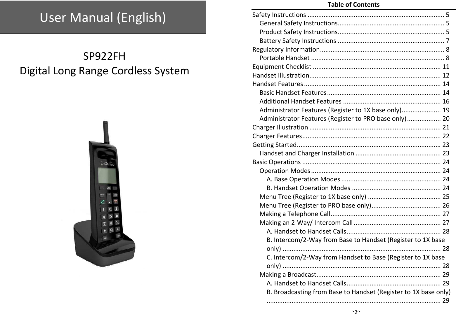  User Manual (English)    SP922FH Digital Long Range Cordless System      ~2~Table of Contents Safety Instructions ............................................................................. 5 General Safety Instructions ............................................................ 5 Product Safety Instructions ............................................................ 5 Battery Safety Instructions ............................................................ 7 Regulatory Information ...................................................................... 8 Portable Handset ........................................................................... 8 Equipment Checklist ........................................................................ 11 Handset Illustration.......................................................................... 12 Handset Features ............................................................................. 14 Basic Handset Features ................................................................ 14 Additional Handset Features ....................................................... 16 Administrator Features (Register to 1X base only) ...................... 19 Administrator Features (Register to PRO base only) ................... 20 Charger Illustration .......................................................................... 21 Charger Features .............................................................................. 22 Getting Started ................................................................................. 23 Handset and Charger Installation ................................................ 23 Basic Operations .............................................................................. 24 Operation Modes ......................................................................... 24 A. Base Operation Modes ........................................................ 24 B. Handset Operation Modes .................................................. 24 Menu Tree (Register to 1X base only) ......................................... 25 Menu Tree (Register to PRO base only) ....................................... 26 Making a Telephone Call .............................................................. 27 Making an 2-Way/ Intercom Call ................................................. 27 A. Handset to Handset Calls ..................................................... 28 B. Intercom/2-Way from Base to Handset (Register to 1X base only) ......................................................................................... 28 C. Intercom/2-Way from Handset to Base (Register to 1X base only) ......................................................................................... 28 Making a Broadcast ...................................................................... 29 A. Handset to Handset Calls ..................................................... 29 B. Broadcasting from Base to Handset (Register to 1X base only) .................................................................................................. 29 