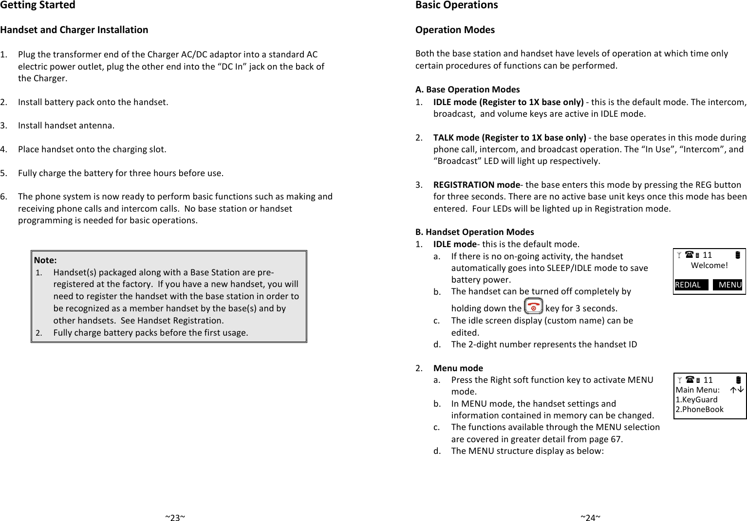   ~23~Getting Started  Handset and Charger Installation  1.  Plug the transformer end of the Charger AC/DC adaptor into a standard AC electric power outlet, plug the other end into the “DC In” jack on the back of the Charger.    2. Install battery pack onto the handset.    3. Install handset antenna.    4. Place handset onto the charging slot.     5. Fully charge the battery for three hours before use.    6.  The phone system is now ready to perform basic functions such as making and receiving phone calls and intercom calls.  No base station or handset programming is needed for basic operations.   Note:  1. Handset(s) packaged along with a Base Station are pre-registered at the factory.  If you have a new handset, you will need to register the handset with the base station in order to be recognized as a member handset by the base(s) and by other handsets.  See Handset Registration. 2. Fully charge battery packs before the first usage.   ~24~Basic Operations  Operation Modes  Both the base station and handset have levels of operation at which time only certain procedures of functions can be performed.   A. Base Operation Modes 1.  IDLE mode (Register to 1X base only) - this is the default mode. The intercom, broadcast,  and volume keys are active in IDLE mode.     2.  TALK mode (Register to 1X base only) - the base operates in this mode during phone call, intercom, and broadcast operation. The “In Use”, “Intercom”, and “Broadcast” LED will light up respectively.     3.  REGISTRATION mode- the base enters this mode by pressing the REG button for three seconds. There are no active base unit keys once this mode has been entered.  Four LEDs will be lighted up in Registration mode.     B. Handset Operation Modes 1. IDLE mode- this is the default mode.     a.  If there is no on-going activity, the handset automatically goes into SLEEP/IDLE mode to save battery power.   b. The handset can be turned off completely by holding down the   key for 3 seconds.    c.  The idle screen display (custom name) can be edited.   d. The 2-dight number represents the handset ID    2. Menu mode   a.  Press the Right soft function key to activate MENU mode.   b.  In MENU mode, the handset settings and information contained in memory can be changed.    c.  The functions available through the MENU selection are covered in greater detail from page 67.  d. The MENU structure display as below:   11            Welcome!  REDIAL         MENU       11                      Main Menu:      1.KeyGuard 2.PhoneBook 