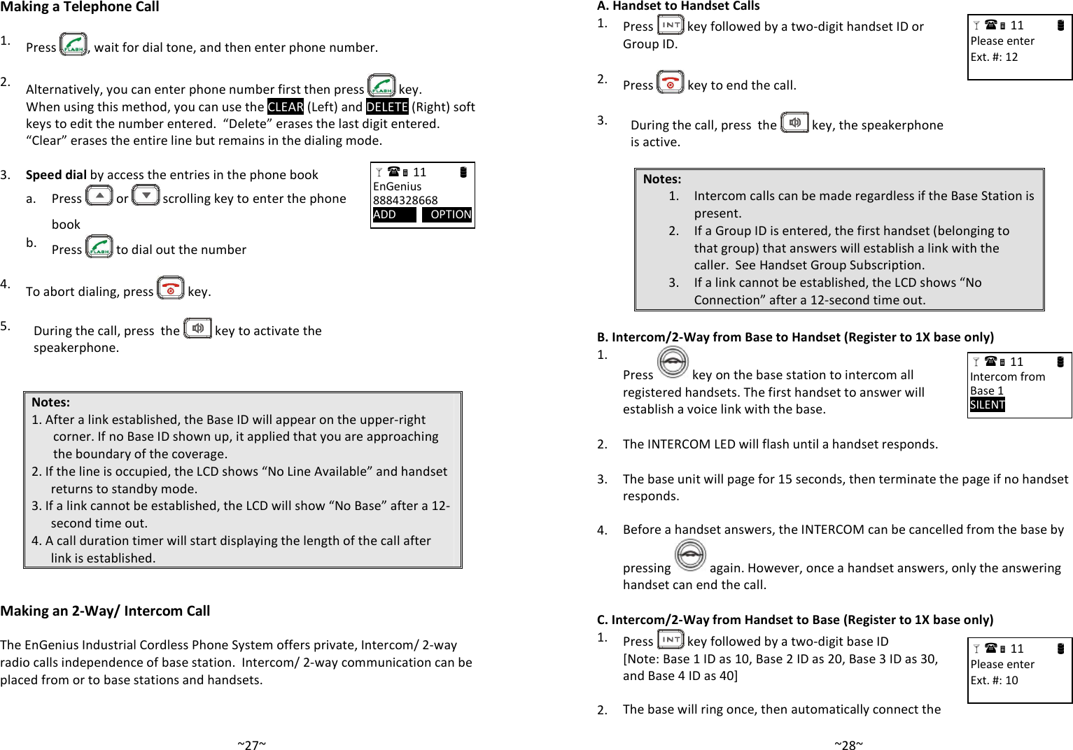   ~27~Making a Telephone Call  1. Press  , wait for dial tone, and then enter phone number.    2. Alternatively, you can enter phone number first then press   key.   When using this method, you can use the CLEAR (Left) and DELETE (Right) soft keys to edit the number entered.  “Delete” erases the last digit entered.  “Clear” erases the entire line but remains in the dialing mode.  3. Speed dial by access the entries in the phone book    a.  Press   or   scrolling key to enter the phone book  b. Press   to dial out the number    4. To abort dialing, press   key.   5.  During the call, press  the   key to activate the speakerphone.   Notes: 1. After a link established, the Base ID will appear on the upper-right corner. If no Base ID shown up, it applied that you are approaching the boundary of the coverage. 2. If the line is occupied, the LCD shows “No Line Available” and handset returns to standby mode. 3. If a link cannot be established, the LCD will show “No Base” after a 12-second time out. 4. A call duration timer will start displaying the length of the call after link is established.   Making an 2-Way/ Intercom Call  The EnGenius Industrial Cordless Phone System offers private, Intercom/ 2-way radio calls independence of base station.  Intercom/ 2-way communication can be placed from or to base stations and handsets.   11                      EnGenius 8884328668 ADD            OPTION       ~28~A. Handset to Handset Calls 1.  Press   key followed by a two-digit handset ID or Group ID.    2.  Press   key to end the call.   3.  During the call, press  the   key, the speakerphone is active.  Notes: 1. Intercom calls can be made regardless if the Base Station is present. 2. If a Group ID is entered, the first handset (belonging to that group) that answers will establish a link with the caller.  See Handset Group Subscription. 3. If a link cannot be established, the LCD shows “No Connection” after a 12-second time out.  B. Intercom/2-Way from Base to Handset (Register to 1X base only) 1. Press   key on the base station to intercom all registered handsets. The first handset to answer will establish a voice link with the base.    2. The INTERCOM LED will flash until a handset responds.   3.  The base unit will page for 15 seconds, then terminate the page if no handset responds.    4. Before a handset answers, the INTERCOM can be cancelled from the base by pressing   again. However, once a handset answers, only the answering handset can end the call.  C. Intercom/2-Way from Handset to Base (Register to 1X base only) 1.  Press   key followed by a two-digit base ID    [Note: Base 1 ID as 10, Base 2 ID as 20, Base 3 ID as 30, and Base 4 ID as 40]    2. The base will ring once, then automatically connect the  11                      Please enter Ext. #: 12   11                      Intercom from Base 1 SILENT      11                      Please enter Ext. #: 10   