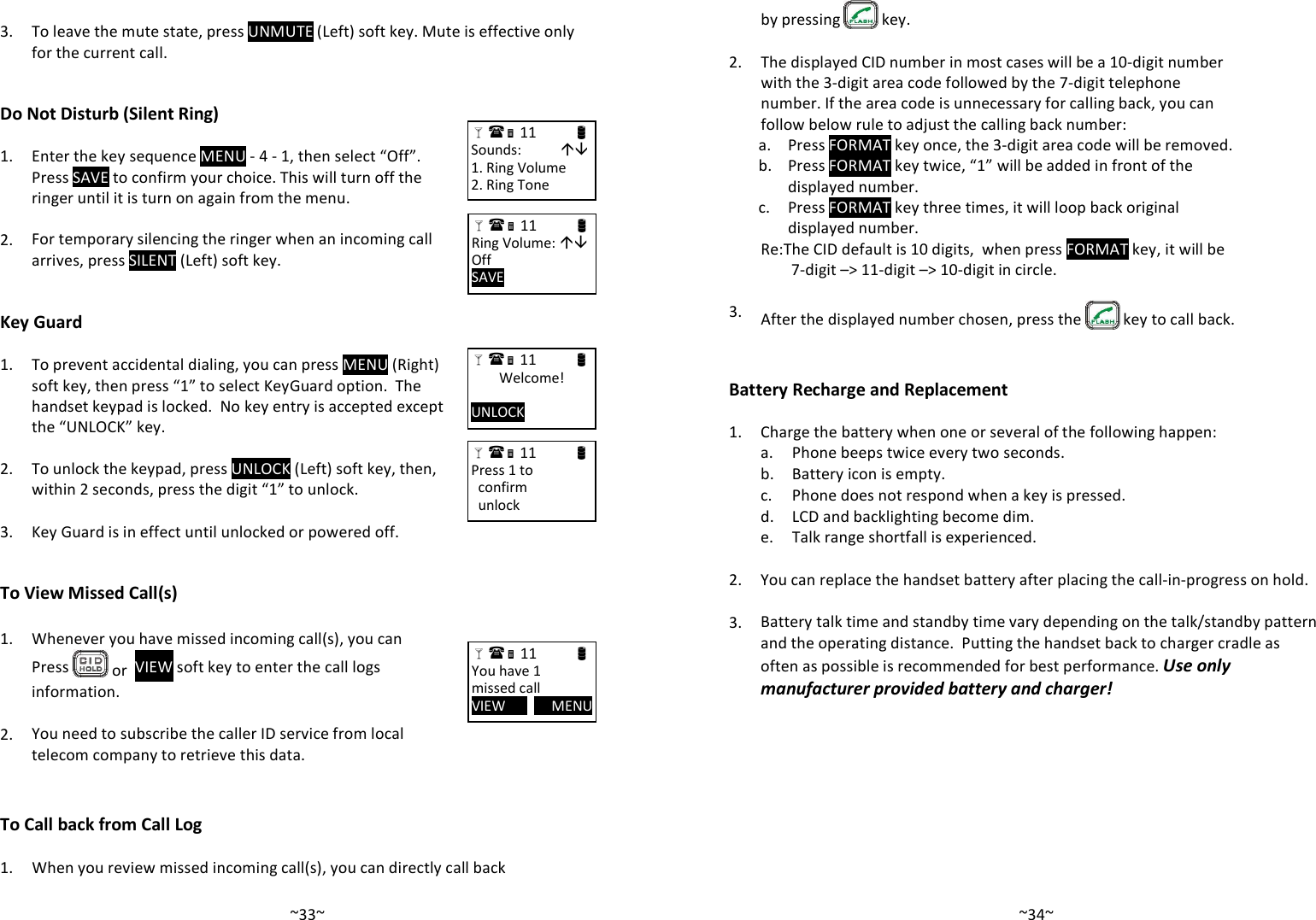   ~33~   3.  To leave the mute state, press UNMUTE (Left) soft key. Mute is effective only for the current call.    Do Not Disturb (Silent Ring)  1.  Enter the key sequence MENU - 4 - 1, then select “Off”.  Press SAVE to confirm your choice. This will turn off the ringer until it is turn on again from the menu.    2. For temporary silencing the ringer when an incoming call arrives, press SILENT (Left) soft key.    Key Guard  1.  To prevent accidental dialing, you can press MENU (Right) soft key, then press “1” to select KeyGuard option.  The handset keypad is locked.  No key entry is accepted except the “UNLOCK” key.    2. To unlock the keypad, press UNLOCK (Left) soft key, then, within 2 seconds, press the digit “1” to unlock.    3. Key Guard is in effect until unlocked or powered off.   To View Missed Call(s)  1. Whenever you have missed incoming call(s), you can Press   or  VIEW soft key to enter the call logs information.    2. You need to subscribe the caller ID service from local telecom company to retrieve this data.   To Call back from Call Log   1. When you review missed incoming call(s), you can directly call back  11                      Sounds:            1. Ring Volume 2. Ring Tone  11                      Ring Volume:  Off SAVE        11                      Welcome!  UNLOCK        11                      Press 1 to   confirm   unlock  11                      You have 1 missed call VIEW             MENU    ~34~by pressing   key.   2.  The displayed CID number in most cases will be a 10-digit number with the 3-digit area code followed by the 7-digit telephone number. If the area code is unnecessary for calling back, you can follow below rule to adjust the calling back number:  a. Press FORMAT key once, the 3-digit area code will be removed.   b.  Press FORMAT key twice, “1” will be added in front of the displayed number.   c.  Press FORMAT key three times, it will loop back original displayed number.   Re:The CID default is 10 digits,  when press FORMAT key, it will be 7-digit –&gt; 11-digit –&gt; 10-digit in circle.   3.  After the displayed number chosen, press the   key to call back.   Battery Recharge and Replacement  1. Charge the battery when one or several of the following happen:  a. Phone beeps twice every two seconds.  b. Battery icon is empty.  c. Phone does not respond when a key is pressed.  d. LCD and backlighting become dim.  e. Talk range shortfall is experienced.    2. You can replace the handset battery after placing the call-in-progress on hold.    3. Battery talk time and standby time vary depending on the talk/standby pattern and the operating distance.  Putting the handset back to charger cradle as often as possible is recommended for best performance. Use only manufacturer provided battery and charger! 