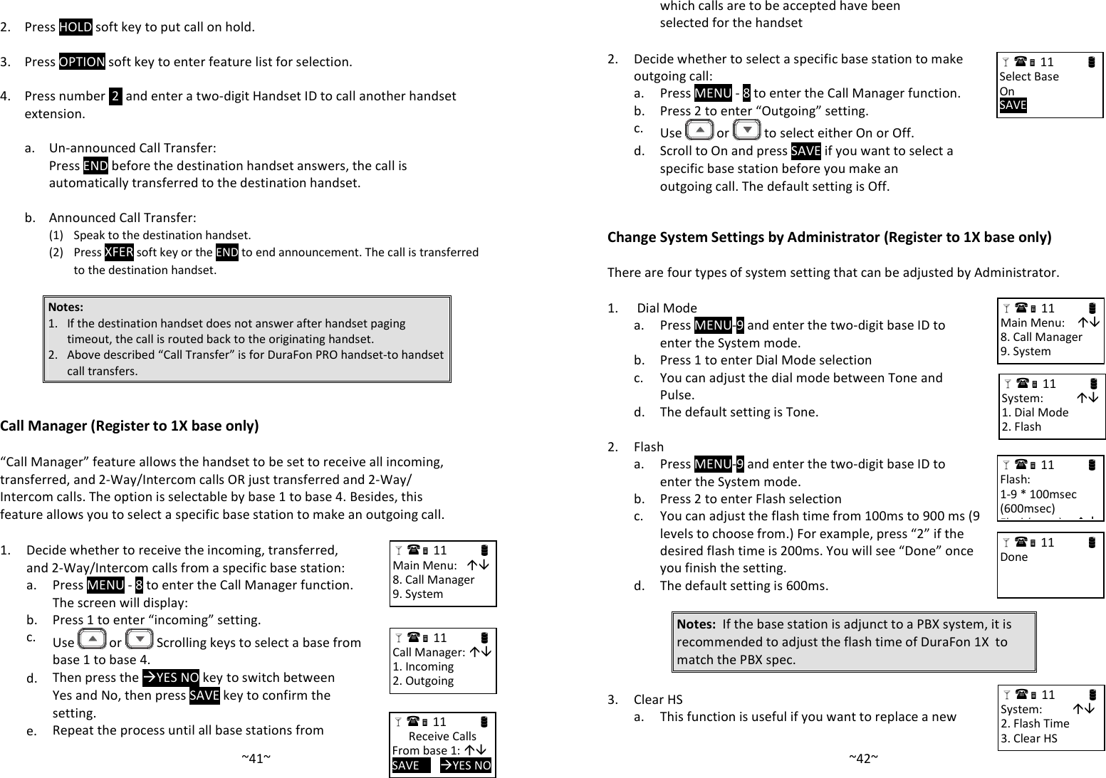   ~41~ 2. Press HOLD soft key to put call on hold.   3. Press OPTION soft key to enter feature list for selection.   4.  Press number  2  and enter a two-digit Handset ID to call another handset extension.       a. Un-announced Call Transfer:     Press END before the destination handset answers, the call is automatically transferred to the destination handset.     b. Announced Call Transfer:     (1)  Speak to the destination handset.     (2) Press XFER soft key or the END to end announcement. The call is transferred to the destination handset.  Notes:  1. If the destination handset does not answer after handset paging timeout, the call is routed back to the originating handset. 2. Above described “Call Transfer” is for DuraFon PRO handset-to handset call transfers.   Call Manager (Register to 1X base only)  “Call Manager” feature allows the handset to be set to receive all incoming, transferred, and 2-Way/Intercom calls OR just transferred and 2-Way/ Intercom calls. The option is selectable by base 1 to base 4. Besides, this feature allows you to select a specific base station to make an outgoing call.  1. Decide whether to receive the incoming, transferred, and 2-Way/Intercom calls from a specific base station:   a.  Press MENU - 8 to enter the Call Manager function. The screen will display:  b. Press 1 to enter “incoming” setting.   c.  Use   or   Scrolling keys to select a base from base 1 to base 4.   d. Then press the YES NO key to switch between Yes and No, then press SAVE key to confirm the setting.  e. Repeat the process until all base stations from  11                      Main Menu:    8. Call Manager 9. System  11                      Call Manager:  1. Incoming 2. Outgoing  11                      Receive Calls From base 1:  SAVE       YES NO   ~42~which calls are to be accepted have been selected for the handset  2.  Decide whether to select a specific base station to make outgoing call:  a. Press MENU - 8 to enter the Call Manager function.  b. Press 2 to enter “Outgoing” setting.   c.  Use   or   to select either On or Off.   d. Scroll to On and press SAVE if you want to select a specific base station before you make an outgoing call. The default setting is Off.   Change System Settings by Administrator (Register to 1X base only)  There are four types of system setting that can be adjusted by Administrator.  1.  Dial Mode   a. Press MENU-9 and enter the two-digit base ID to enter the System mode.  b. Press 1 to enter Dial Mode selection   c.  You can adjust the dial mode between Tone and Pulse.   d. The default setting is Tone.    2. Flash   a.  Press MENU-9 and enter the two-digit base ID to enter the System mode.  b. Press 2 to enter Flash selection   c.  You can adjust the flash time from 100ms to 900 ms (9 levels to choose from.) For example, press “2” if the desired flash time is 200ms. You will see “Done” once you finish the setting.    d. The default setting is 600ms.   Notes:  If the base station is adjunct to a PBX system, it is recommended to adjust the flash time of DuraFon 1X  to match the PBX spec.   3. Clear HS  a. This function is useful if you want to replace a new  11                      System:            1. Dial Mode 2. Flash  11                      Main Menu:     8. Call Manager 9. System  11                      Flash:   1-9 * 100msec (600msec) Flash(msec):     11                      Done  11                      System:           2. Flash Time 3. Clear HS   11                      Select Base On SAVE   