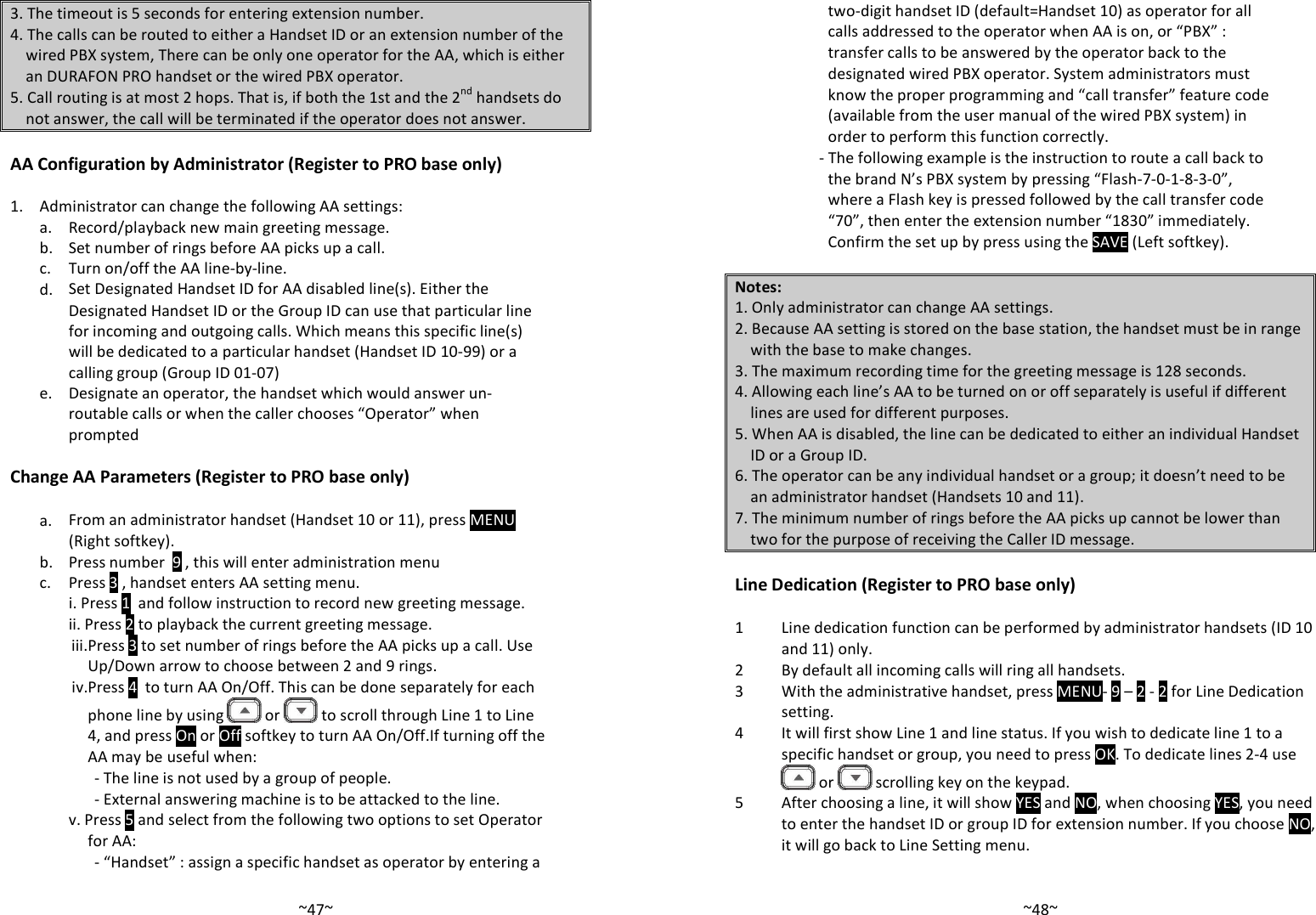   ~47~3. The timeout is 5 seconds for entering extension number. 4. The calls can be routed to either a Handset ID or an extension number of the wired PBX system, There can be only one operator for the AA, which is either an DURAFON PRO handset or the wired PBX operator.  5. Call routing is at most 2 hops. That is, if both the 1st and the 2nd handsets do not answer, the call will be terminated if the operator does not answer. nced Operations AA Configuration by Administrator (Register to PRO base only)  1. Administrator can change the following AA settings:  a. Record/playback new main greeting message.  b. Set number of rings before AA picks up a call.  c. Turn on/off the AA line-by-line.   d. Set Designated Handset ID for AA disabled line(s). Either the Designated Handset ID or the Group ID can use that particular line for incoming and outgoing calls. Which means this specific line(s) will be dedicated to a particular handset (Handset ID 10-99) or a calling group (Group ID 01-07)   e.  Designate an operator, the handset which would answer un-routable calls or when the caller chooses “Operator” when prompted  Change AA Parameters (Register to PRO base only)    a. From an administrator handset (Handset 10 or 11), press MENU (Right softkey).  b. Press number  9 , this will enter administration menu  c. Press 3 , handset enters AA setting menu.    i. Press 1  and follow instruction to record new greeting message. ii. Press 2 to playback the current greeting message. iii. Press 3 to set number of rings before the AA picks up a call. Use Up/Down arrow to choose between 2 and 9 rings. iv.Press 4  to turn AA On/Off. This can be done separately for each phone line by using   or   to scroll through Line 1 to Line 4, and press On or Off softkey to turn AA On/Off.If turning off the AA may be useful when: - The line is not used by a group of people. - External answering machine is to be attacked to the line. v. Press 5 and select from the following two options to set Operator for AA: - “Handset” : assign a specific handset as operator by entering a   ~48~two-digit handset ID (default=Handset 10) as operator for all calls addressed to the operator when AA is on, or “PBX” : transfer calls to be answered by the operator back to the designated wired PBX operator. System administrators must know the proper programming and “call transfer” feature code (available from the user manual of the wired PBX system) in order to perform this function correctly. - The following example is the instruction to route a call back to the brand N’s PBX system by pressing “Flash-7-0-1-8-3-0”, where a Flash key is pressed followed by the call transfer code “70”, then enter the extension number “1830” immediately. Confirm the set up by press using the SAVE (Left softkey).  Notes: 1. Only administrator can change AA settings. 2. Because AA setting is stored on the base station, the handset must be in range with the base to make changes. 3. The maximum recording time for the greeting message is 128 seconds. 4. Allowing each line’s AA to be turned on or off separately is useful if different lines are used for different purposes. 5. When AA is disabled, the line can be dedicated to either an individual Handset ID or a Group ID. 6. The operator can be any individual handset or a group; it doesn’t need to be an administrator handset (Handsets 10 and 11). 7. The minimum number of rings before the AA picks up cannot be lower than two for the purpose of receiving the Caller ID message.  Line Dedication (Register to PRO base only)  1 Line dedication function can be performed by administrator handsets (ID 10 and 11) only. 2 By default all incoming calls will ring all handsets. 3 With the administrative handset, press MENU- 9 – 2 - 2 for Line Dedication setting.  4 It will first show Line 1 and line status. If you wish to dedicate line 1 to a specific handset or group, you need to press OK. To dedicate lines 2-4 use  or   scrolling key on the keypad.  5 After choosing a line, it will show YES and NO, when choosing YES, you need to enter the handset ID or group ID for extension number. If you choose NO, it will go back to Line Setting menu.   