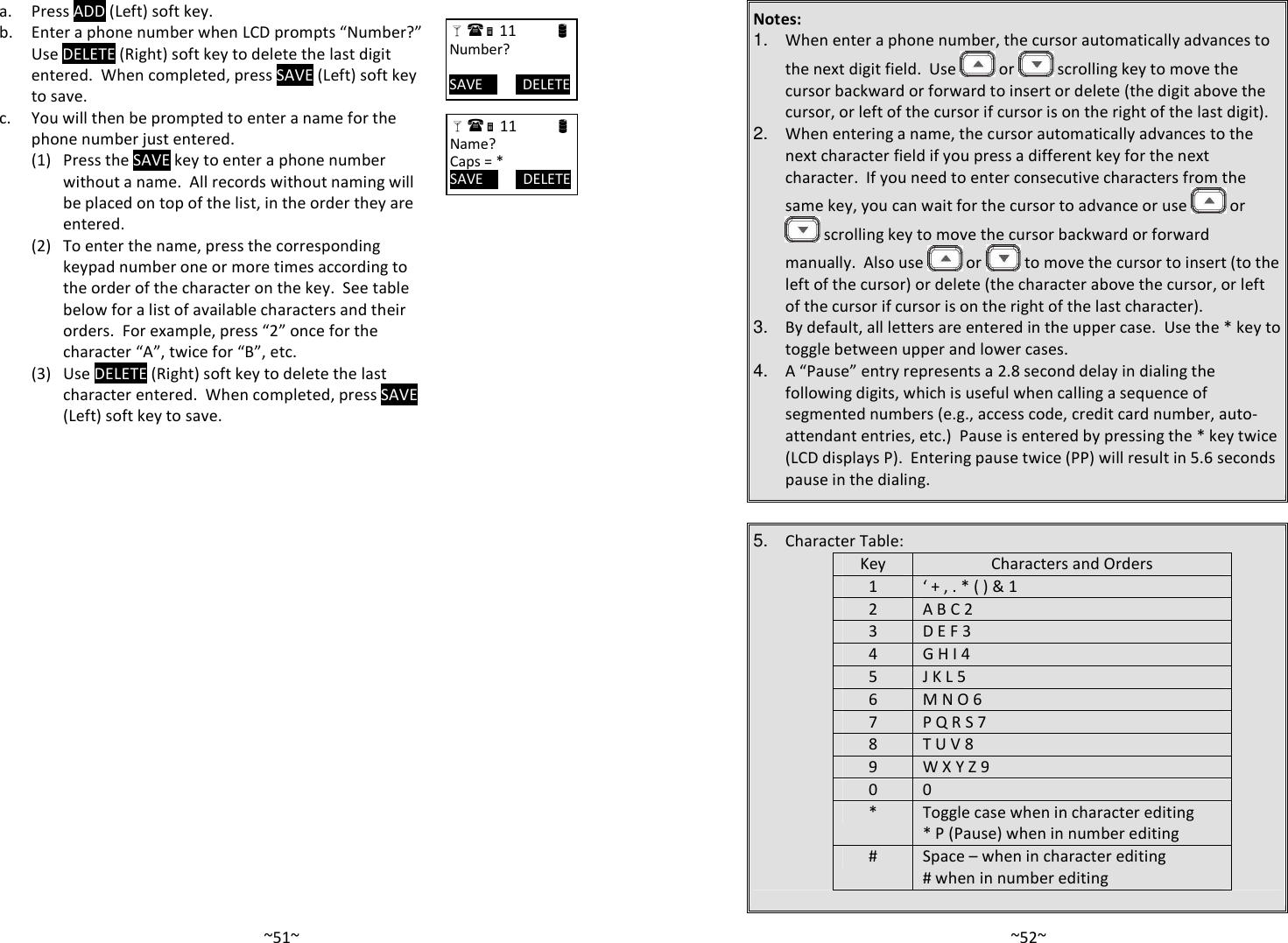   ~51~ a. Press ADD (Left) soft key.   b.  Enter a phone number when LCD prompts “Number?”  Use DELETE (Right) soft key to delete the last digit entered.  When completed, press SAVE (Left) soft key to save.   c.  You will then be prompted to enter a name for the phone number just entered.       (1) Press the SAVE key to enter a phone number without a name.  All records without naming will be placed on top of the list, in the order they are entered.     (2) To enter the name, press the corresponding keypad number one or more times according to the order of the character on the key.  See table below for a list of available characters and their orders.  For example, press “2” once for the character “A”, twice for “B”, etc.     (3) Use DELETE (Right) soft key to delete the last character entered.  When completed, press SAVE (Left) soft key to save.  11                      Number?  SAVE           DELETE  11                      Name? Caps = * SAVE           DELETE   ~52~Notes: 1. When enter a phone number, the cursor automatically advances to the next digit field.  Use   or   scrolling key to move the cursor backward or forward to insert or delete (the digit above the cursor, or left of the cursor if cursor is on the right of the last digit). 2. When entering a name, the cursor automatically advances to the next character field if you press a different key for the next character.  If you need to enter consecutive characters from the same key, you can wait for the cursor to advance or use   or  scrolling key to move the cursor backward or forward manually.  Also use   or   to move the cursor to insert (to the left of the cursor) or delete (the character above the cursor, or left of the cursor if cursor is on the right of the last character). 3. By default, all letters are entered in the upper case.  Use the * key to toggle between upper and lower cases.   4. A “Pause” entry represents a 2.8 second delay in dialing the following digits, which is useful when calling a sequence of segmented numbers (e.g., access code, credit card number, auto-attendant entries, etc.)  Pause is entered by pressing the * key twice (LCD displays P).  Entering pause twice (PP) will result in 5.6 seconds pause in the dialing.  5. Character Table: Key Characters and Orders 1 ‘ + , . * ( ) &amp; 1 2 A B C 2 3 D E F 3 4 G H I 4 5 J K L 5 6 M N O 6 7 P Q R S 7  8 T U V 8 9 W X Y Z 9 0 0 * Toggle case when in character editing * P (Pause) when in number editing # Space – when in character editing # when in number editing  