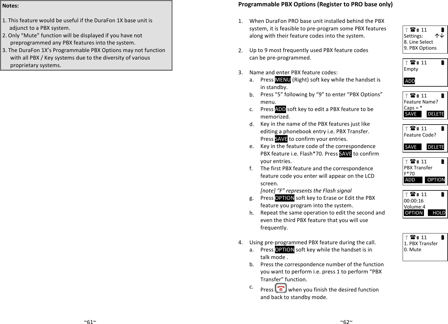   ~61~Notes:   1. This feature would be useful if the DuraFon 1X base unit is adjunct to a PBX system. 2. Only “Mute” function will be displayed if you have not preprogrammed any PBX features into the system. 3. The DuraFon 1X’s Programmable PBX Options may not function with all PBX / Key systems due to the diversity of various proprietary systems.    ~62~Programmable PBX Options (Register to PRO base only)    1.  When DuraFon PRO base unit installed behind the PBX system, it is feasible to pre-program some PBX features along with their feature codes into the system.    2. Up to 9 most frequently used PBX feature codes can be pre-programmed.     3. Name and enter PBX feature codes:   a. Press MENU (Right) soft key while the handset is in standby.   b. Press “5” following by “9” to enter “PBX Options” menu.   c. Press ADD soft key to edit a PBX feature to be memorized.   d. Key in the name of the PBX features just like editing a phonebook entry i.e. PBX Transfer. Press SAVE to confirm your entries.   e. Key in the feature code of the correspondence PBX feature i.e. Flash*70. Press SAVE to confirm your entries.   f. The first PBX feature and the correspondence feature code you enter will appear on the LCD screen. [note] “F” represents the Flash signal   g. Press OPTION soft key to Erase or Edit the PBX feature you program into the system.   h. Repeat the same operation to edit the second and even the third PBX feature that you will use frequently.  4. Using pre-programmed PBX feature during the call.   a. Press OPTION soft key while the handset is in talk mode .    b. Press the correspondence number of the function you want to perform i.e. press 1 to perform “PBX Transfer” function.   c.  Press   when you finish the desired function and back to standby mode.  11                      Settings:          8. Line Select 9. PBX Options  11                      Empty   ADD          11                     Feature Name? Caps = *  SAVE         DELETE  11                      Feature Code?   SAVE         DELETE  11                      PBX Transfer F*70  ADD          OPTION   11                      00:00:16 Volume:4  OPTION        HOLD   11                      1. PBX Transfer 0. Mute 