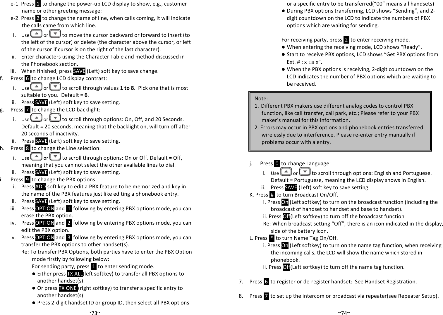   ~73~e-1. Press  1  to change the power-up LCD display to show, e.g., customer name or other greeting message:  e-2. Press  2  to change the name of line, when calls coming, it will indicate the calls came from which line. i. Use   or  to move the cursor backward or forward to insert (to the left of the cursor) or delete (the character above the cursor, or left of the cursor if cursor is on the right of the last character). ii. Enter characters using the Character Table and method discussed in the Phonebook section. iii. When finished, press SAVE (Left) soft key to save change.  f. Press  6  to change LCD display contrast: i. Use   or  to scroll through values 1 to 8.  Pick one that is most suitable to you.  Default = 6. ii. Press SAVE (Left) soft key to save setting. g. Press  7  to change the LCD backlight: i. Use   or  to scroll through options: On, Off, and 20 Seconds.  Default = 20 seconds, meaning that the backlight on, will turn off after 20 seconds of inactivity. ii. Press SAVE (Left) soft key to save setting. h. Press  8  to change the Line selection: i. Use   or  to scroll through options: On or Off. Default = Off, meaning that you can not select the other available lines to dial. ii. Press SAVE (Left) soft key to save setting. i. Press  9  to change the PBX options: i. Press ADD soft key to edit a PBX feature to be memorized and key in the name of the PBX features just like editing a phonebook entry. ii. Press SAVE (Left) soft key to save setting. iii. Press OPTION and  1  following by entering PBX options mode, you can erase the PBX option. iv. Press OPTION and  2  following by entering PBX options mode, you can edit the PBX option. v. Press OPTION and  3  following by entering PBX options mode, you can transfer the PBX options to other handset(s). Re: To transfer PBX Options, both parties have to enter the PBX Option mode firstly by following below: For sending party, press  1  to enter sending mode.  Either press TX ALL(left softkey) to transfer all PBX options to another handset(s).  Or press TX ONE (right softkey) to transfer a specific entry to another handset(s).  Press 2-digit handset ID or group ID, then select all PBX options   ~74~or a specific entry to be transferred(“00” means all handsets)  During PBX options transferring, LCD shows “Sending”, and 2-digit countdown on the LCD to indicate the numbers of PBX options which are waiting for sending.  For receiving party, press  2  to enter receiving mode.  When entering the receiving mode, LCD shows “Ready”.  Start to receive PBX options, LCD shows “Get PBX options from Ext. # : x㎜x”.  When the PBX options is receiving, 2-digit countdown on the LCD indicates the number of PBX options which are waiting to be received.           j. Press  0  to change Language: i. Use   or  to scroll through options: English and Portuguese. Default = Portuguese, meaning the LCD display shows in English. ii. Press SAVE (Left) soft key to save setting. K. Press  #  to turn Broadcast On/Off. i. Press On (Left softkey) to turn on the broadcast function (including the broadcast of handset to handset and base to handset). ii. Press Off(Left softkey) to turn off the broadcast function  Re: When broadcast setting “Off”, there is an icon indicated in the display, side of the battery icon. L. Press  *  to turn Name Tag On/Off. i. Press On (Left softkey) to turn on the name tag function, when receiving the incoming calls, the LCD will show the name which stored in phonebook. ii. Press Off(Left softkey) to turn off the name tag function.   7. Press  6  to register or de-register handset:  See Handset Registration.  8. Press  7  to set up the intercom or broadcast via repeater(see Repeater Setup).  Note:  1. Different PBX makers use different analog codes to control PBX function, like call transfer, call park, etc.; Please refer to your PBX maker’s manual for this information. 2. Errors may occur in PBX options and phonebook entries transferred wirelessly due to interference. Please re-enter entry manually if problems occur with a entry. 