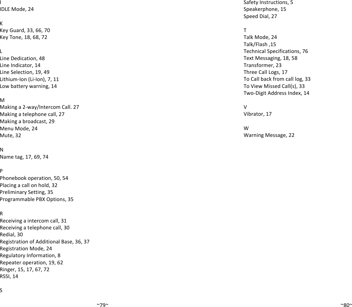   ~79~I IDLE Mode, 24  K Key Guard, 33, 66, 70 Key Tone, 18, 68, 72  L Line Dedication, 48 Line Indicator, 14 Line Selection, 19, 49 Lithium-Ion (Li-Ion), 7, 11 Low battery warning, 14  M Making a 2-way/Intercom Call. 27 Making a telephone call, 27 Making a broadcast, 29 Menu Mode, 24 Mute, 32  N Name tag, 17, 69, 74  P Phonebook operation, 50, 54 Placing a call on hold, 32 Preliminary Setting, 35 Programmable PBX Options, 35  R Receiving a intercom call, 31 Receiving a telephone call, 30 Redial, 30 Registration of Additional Base, 36, 37 Registration Mode, 24 Regulatory Information, 8 Repeater operation, 19, 62 Ringer, 15, 17, 67, 72 RSSI, 14  S   ~80~Safety Instructions, 5 Speakerphone, 15 Speed Dial, 27  T Talk Mode, 24 Talk/Flash ,15 Technical Specifications, 76 Text Messaging, 18, 58 Transformer, 23 Three Call Logs, 17 To Call back from call log, 33 To View Missed Call(s), 33 Two-Digit Address Index, 14  V Vibrator, 17  W Warning Message, 22                       