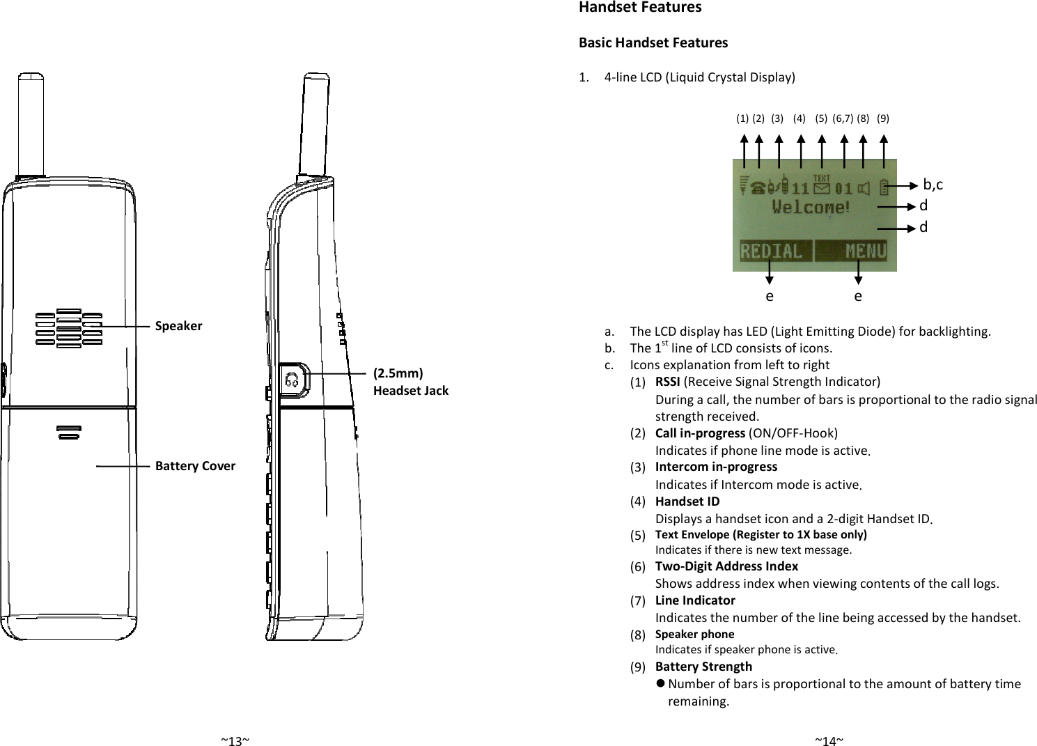   ~13~   Speaker Battery Cover  (2.5mm) Headset Jack    ~14~Handset Features  Basic Handset Features  1. 4-line LCD (Liquid Crystal Display)                  a. The LCD display has LED (Light Emitting Diode) for backlighting.  b. The 1st line of LCD consists of icons.  c. Icons explanation from left to right     (1) RSSI (Receive Signal Strength Indicator) During a call, the number of bars is proportional to the radio signal strength received.     (2) Call in-progress (ON/OFF-Hook)  Indicates if phone line mode is active.     (3) Intercom in-progress Indicates if Intercom mode is active.     (4) Handset ID Displays a handset icon and a 2-digit Handset ID.     (5) Text Envelope (Register to 1X base only) Indicates if there is new text message.     (6) Two-Digit Address Index Shows address index when viewing contents of the call logs.     (7) Line Indicator Indicates the number of the line being accessed by the handset.     (8) Speaker phone Indicates if speaker phone is active.     (9) Battery Strength  Number of bars is proportional to the amount of battery time remaining.        (1) (2) (3) (4) (5) (6,7) (8) (9) e e d d b,c 