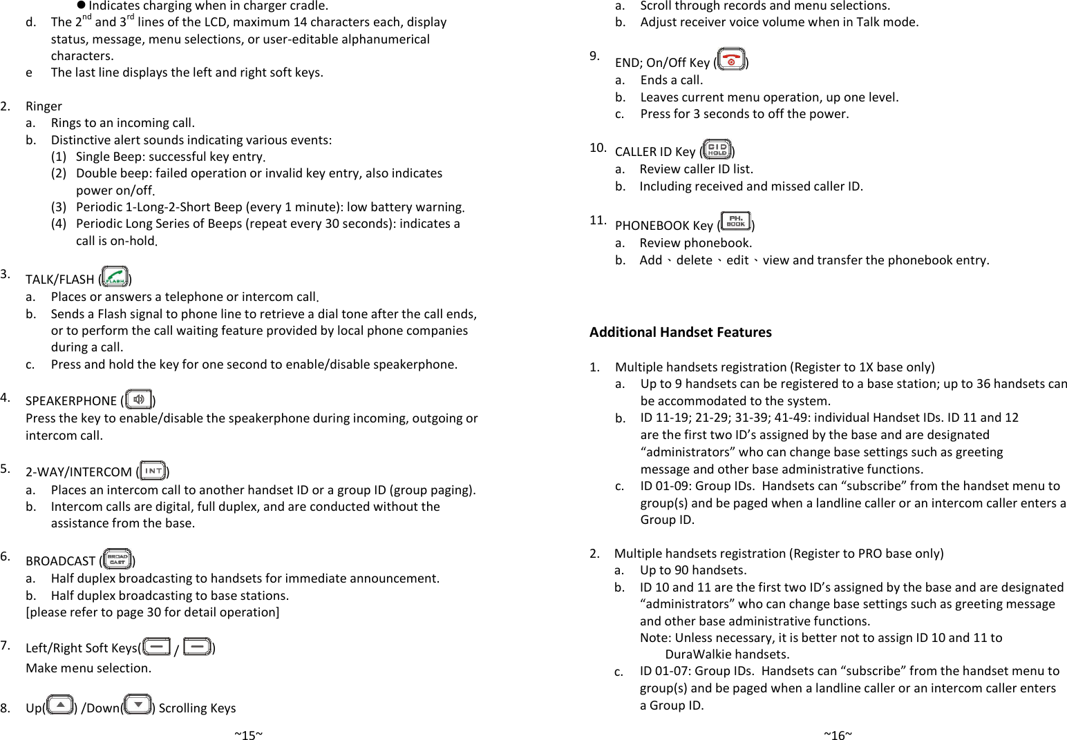   ~15~ Indicates charging when in charger cradle.   d.  The 2nd and 3rd lines of the LCD, maximum 14 characters each, display status, message, menu selections, or user-editable alphanumerical characters.  e The last line displays the left and right soft keys.    2. Ringer  a. Rings to an incoming call.  b. Distinctive alert sounds indicating various events:   (1) Single Beep: successful key entry.     (2) Double beep: failed operation or invalid key entry, also indicates power on/off.   (3) Periodic 1-Long-2-Short Beep (every 1 minute): low battery warning.     (4) Periodic Long Series of Beeps (repeat every 30 seconds): indicates a call is on-hold.    3. TALK/FLASH ( )  a. Places or answers a telephone or intercom call.   b.  Sends a Flash signal to phone line to retrieve a dial tone after the call ends, or to perform the call waiting feature provided by local phone companies during a call.  c. Press and hold the key for one second to enable/disable speakerphone.    4. SPEAKERPHONE ( )   Press the key to enable/disable the speakerphone during incoming, outgoing or intercom call.    5. 2-WAY/INTERCOM ( )  a. Places an intercom call to another handset ID or a group ID (group paging).   b.  Intercom calls are digital, full duplex, and are conducted without the assistance from the base.    6. BROADCAST ( )  a. Half duplex broadcasting to handsets for immediate announcement.  b. Half duplex broadcasting to base stations.  [please refer to page 30 for detail operation]    7. Left/Right Soft Keys(  /  )  Make menu selection.    8.  Up( ) /Down( ) Scrolling Keys   ~16~ a. Scroll through records and menu selections.  b. Adjust receiver voice volume when in Talk mode.    9. END; On/Off Key ( )  a. Ends a call.  b. Leaves current menu operation, up one level.  c. Press for 3 seconds to off the power.    10. CALLER ID Key ( )  a. Review caller ID list.  b. Including received and missed caller ID.    11. PHONEBOOK Key ( )  a. Review phonebook.  b. Add、delete、edit、view and transfer the phonebook entry.      Additional Handset Features  1. Multiple handsets registration (Register to 1X base only)   a. Up to 9 handsets can be registered to a base station; up to 36 handsets can be accommodated to the system.   b. ID 11-19; 21-29; 31-39; 41-49: individual Handset IDs. ID 11 and 12 are the first two ID’s assigned by the base and are designated “administrators” who can change base settings such as greeting message and other base administrative functions.   c.  ID 01-09: Group IDs.  Handsets can “subscribe” from the handset menu to group(s) and be paged when a landline caller or an intercom caller enters a Group ID.    2. Multiple handsets registration (Register to PRO base only)  a. Up to 90 handsets.    b.  ID 10 and 11 are the first two ID’s assigned by the base and are designated “administrators” who can change base settings such as greeting message and other base administrative functions.     Note: Unless necessary, it is better not to assign ID 10 and 11 to DuraWalkie handsets.   c. ID 01-07: Group IDs.  Handsets can “subscribe” from the handset menu to group(s) and be paged when a landline caller or an intercom caller enters a Group ID. 