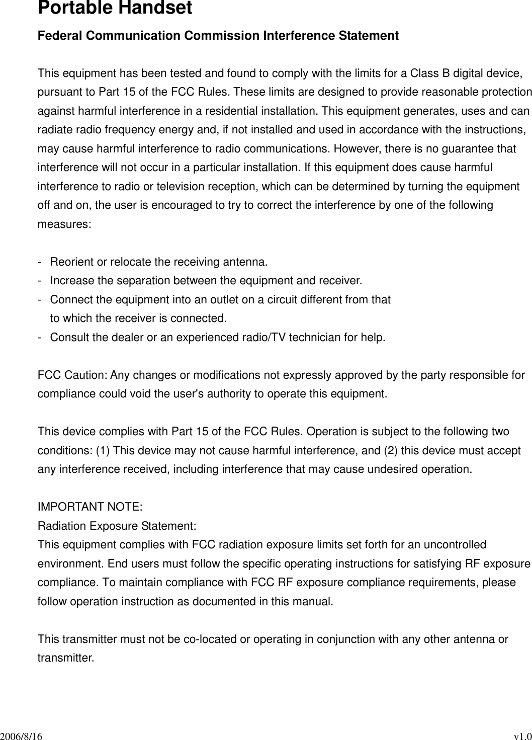2006/8/16                                                                                          v1.0 Portable Handset Federal Communication Commission Interference Statement  This equipment has been tested and found to comply with the limits for a Class B digital device, pursuant to Part 15 of the FCC Rules. These limits are designed to provide reasonable protection against harmful interference in a residential installation. This equipment generates, uses and can radiate radio frequency energy and, if not installed and used in accordance with the instructions, may cause harmful interference to radio communications. However, there is no guarantee that interference will not occur in a particular installation. If this equipment does cause harmful interference to radio or television reception, which can be determined by turning the equipment off and on, the user is encouraged to try to correct the interference by one of the following measures:  -  Reorient or relocate the receiving antenna. -  Increase the separation between the equipment and receiver. -  Connect the equipment into an outlet on a circuit different from that to which the receiver is connected. -  Consult the dealer or an experienced radio/TV technician for help.  FCC Caution: Any changes or modifications not expressly approved by the party responsible for compliance could void the user&apos;s authority to operate this equipment.  This device complies with Part 15 of the FCC Rules. Operation is subject to the following two conditions: (1) This device may not cause harmful interference, and (2) this device must accept any interference received, including interference that may cause undesired operation.  IMPORTANT NOTE: Radiation Exposure Statement: This equipment complies with FCC radiation exposure limits set forth for an uncontrolled environment. End users must follow the specific operating instructions for satisfying RF exposure compliance. To maintain compliance with FCC RF exposure compliance requirements, please follow operation instruction as documented in this manual.    This transmitter must not be co-located or operating in conjunction with any other antenna or transmitter. 