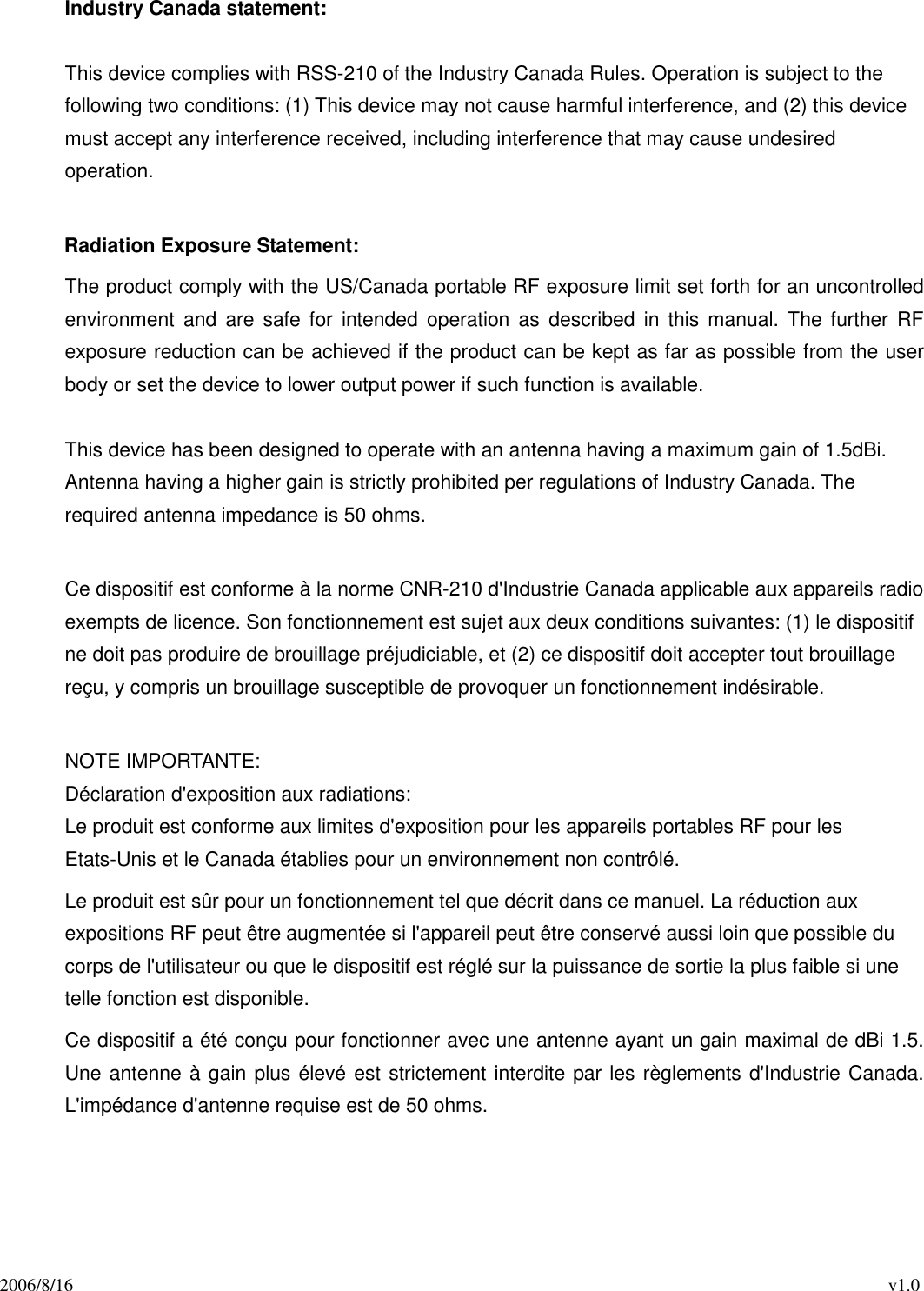 2006/8/16                                                                                          v1.0 Industry Canada statement:  This device complies with RSS-210 of the Industry Canada Rules. Operation is subject to the following two conditions: (1) This device may not cause harmful interference, and (2) this device must accept any interference received, including interference that may cause undesired operation.  Radiation Exposure Statement: The product comply with the US/Canada portable RF exposure limit set forth for an uncontrolled environment  and  are safe for  intended operation  as  described  in  this  manual.  The further  RF exposure reduction can be achieved if the product can be kept as far as possible from the user body or set the device to lower output power if such function is available.  This device has been designed to operate with an antenna having a maximum gain of 1.5dBi. Antenna having a higher gain is strictly prohibited per regulations of Industry Canada. The required antenna impedance is 50 ohms.  Ce dispositif est conforme à la norme CNR-210 d&apos;Industrie Canada applicable aux appareils radio exempts de licence. Son fonctionnement est sujet aux deux conditions suivantes: (1) le dispositif ne doit pas produire de brouillage préjudiciable, et (2) ce dispositif doit accepter tout brouillage reçu, y compris un brouillage susceptible de provoquer un fonctionnement indésirable.    NOTE IMPORTANTE:   Déclaration d&apos;exposition aux radiations: Le produit est conforme aux limites d&apos;exposition pour les appareils portables RF pour les Etats-Unis et le Canada établies pour un environnement non contrôlé. Le produit est sûr pour un fonctionnement tel que décrit dans ce manuel. La réduction aux expositions RF peut être augmentée si l&apos;appareil peut être conservé aussi loin que possible du corps de l&apos;utilisateur ou que le dispositif est réglé sur la puissance de sortie la plus faible si une telle fonction est disponible. Ce dispositif a été conçu pour fonctionner avec une antenne ayant un gain maximal de dBi 1.5. Une antenne à gain plus élevé est strictement interdite par les règlements d&apos;Industrie Canada. L&apos;impédance d&apos;antenne requise est de 50 ohms. 