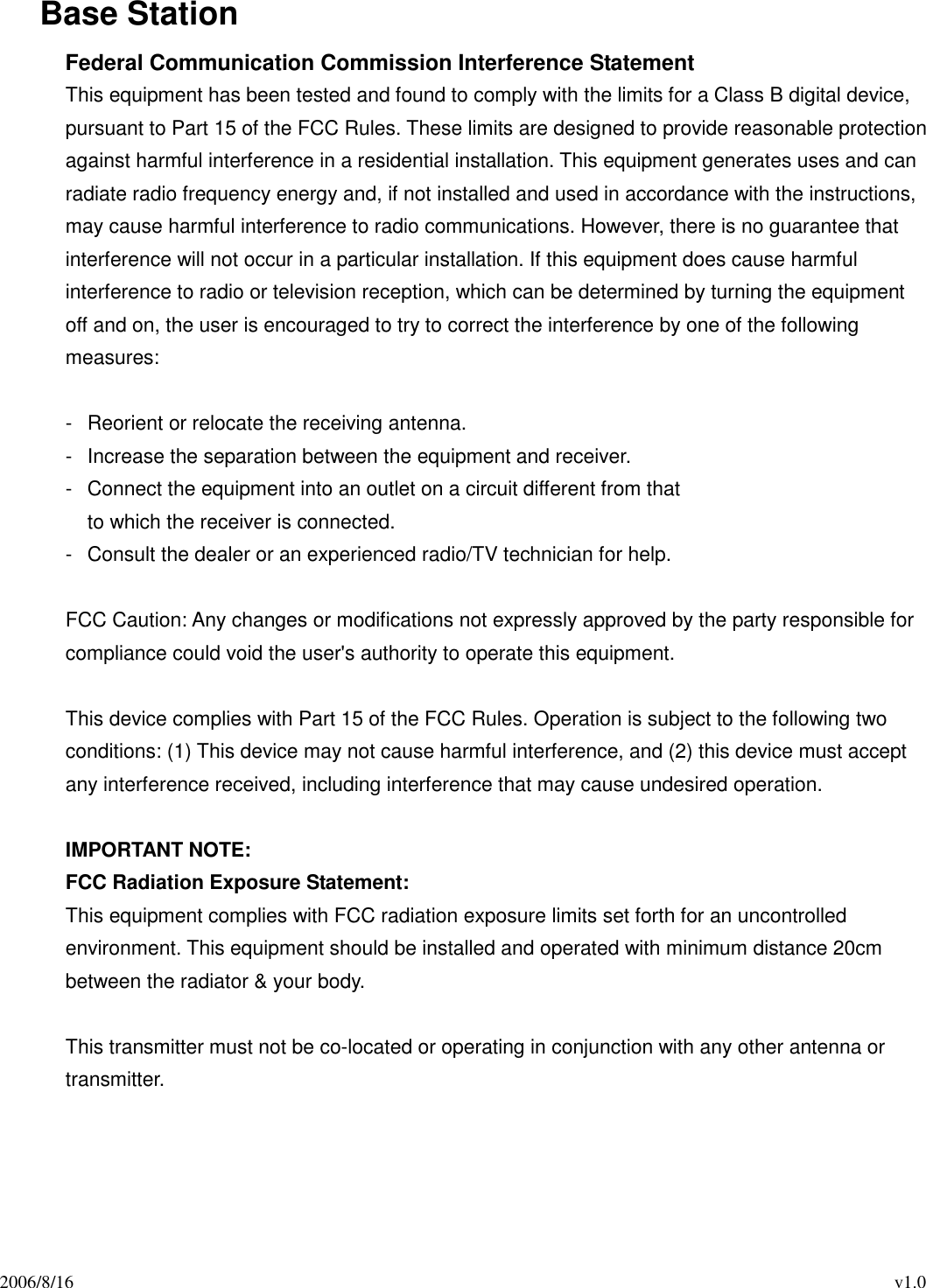 2006/8/16                                                                                          v1.0 Base Station Federal Communication Commission Interference Statement This equipment has been tested and found to comply with the limits for a Class B digital device, pursuant to Part 15 of the FCC Rules. These limits are designed to provide reasonable protection against harmful interference in a residential installation. This equipment generates uses and can radiate radio frequency energy and, if not installed and used in accordance with the instructions, may cause harmful interference to radio communications. However, there is no guarantee that interference will not occur in a particular installation. If this equipment does cause harmful interference to radio or television reception, which can be determined by turning the equipment off and on, the user is encouraged to try to correct the interference by one of the following measures:  -  Reorient or relocate the receiving antenna. -  Increase the separation between the equipment and receiver. -  Connect the equipment into an outlet on a circuit different from that to which the receiver is connected. -  Consult the dealer or an experienced radio/TV technician for help.  FCC Caution: Any changes or modifications not expressly approved by the party responsible for compliance could void the user&apos;s authority to operate this equipment.  This device complies with Part 15 of the FCC Rules. Operation is subject to the following two conditions: (1) This device may not cause harmful interference, and (2) this device must accept any interference received, including interference that may cause undesired operation.  IMPORTANT NOTE: FCC Radiation Exposure Statement: This equipment complies with FCC radiation exposure limits set forth for an uncontrolled environment. This equipment should be installed and operated with minimum distance 20cm between the radiator &amp; your body.  This transmitter must not be co-located or operating in conjunction with any other antenna or transmitter.   