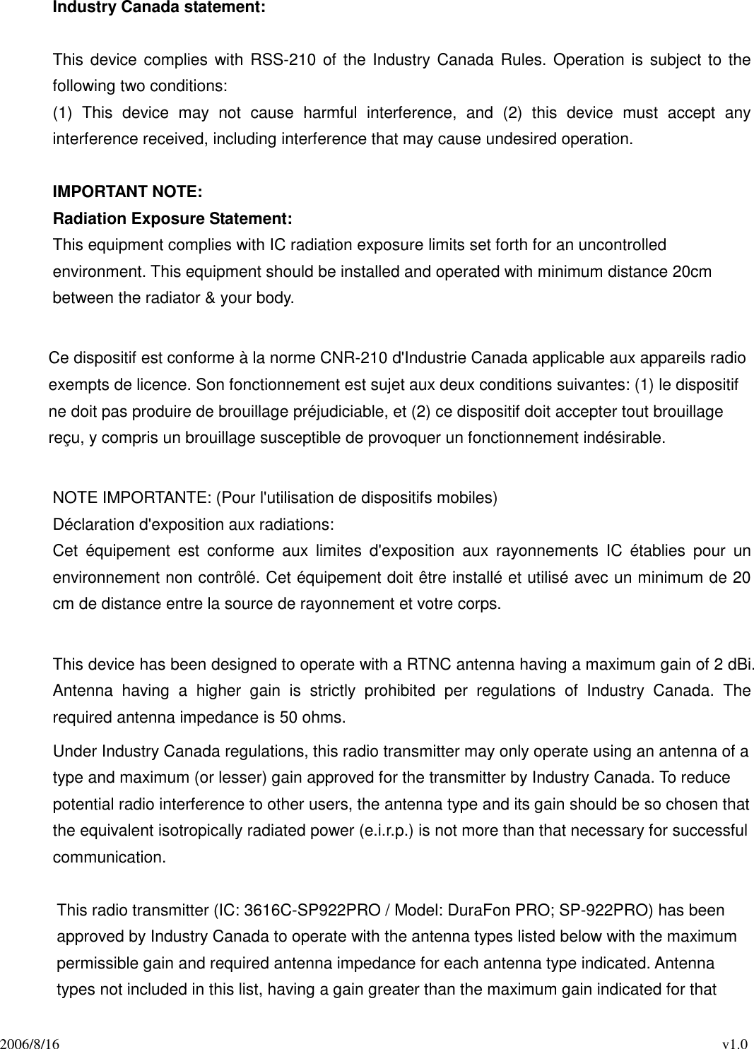 2006/8/16                                                                                          v1.0 Industry Canada statement:  This device complies with  RSS-210 of the Industry Canada Rules. Operation is  subject to the following two conditions:   (1)  This  device  may  not  cause  harmful  interference,  and  (2)  this  device  must  accept  any interference received, including interference that may cause undesired operation.  IMPORTANT NOTE: Radiation Exposure Statement: This equipment complies with IC radiation exposure limits set forth for an uncontrolled environment. This equipment should be installed and operated with minimum distance 20cm between the radiator &amp; your body.              Ce dispositif est conforme à la norme CNR-210 d&apos;Industrie Canada applicable aux appareils radio exempts de licence. Son fonctionnement est sujet aux deux conditions suivantes: (1) le dispositif ne doit pas produire de brouillage préjudiciable, et (2) ce dispositif doit accepter tout brouillage reçu, y compris un brouillage susceptible de provoquer un fonctionnement indésirable.    NOTE IMPORTANTE: (Pour l&apos;utilisation de dispositifs mobiles) Déclaration d&apos;exposition aux radiations: Cet  équipement  est  conforme  aux  limites  d&apos;exposition  aux  rayonnements  IC  établies  pour  un environnement non contrôlé. Cet équipement doit être installé et utilisé avec un minimum de 20 cm de distance entre la source de rayonnement et votre corps.  This device has been designed to operate with a RTNC antenna having a maximum gain of 2 dBi. Antenna  having  a  higher  gain  is  strictly  prohibited  per  regulations  of  Industry  Canada.  The required antenna impedance is 50 ohms. Under Industry Canada regulations, this radio transmitter may only operate using an antenna of a type and maximum (or lesser) gain approved for the transmitter by Industry Canada. To reduce potential radio interference to other users, the antenna type and its gain should be so chosen that the equivalent isotropically radiated power (e.i.r.p.) is not more than that necessary for successful communication.  This radio transmitter (IC: 3616C-SP922PRO / Model: DuraFon PRO; SP-922PRO) has been approved by Industry Canada to operate with the antenna types listed below with the maximum permissible gain and required antenna impedance for each antenna type indicated. Antenna types not included in this list, having a gain greater than the maximum gain indicated for that 