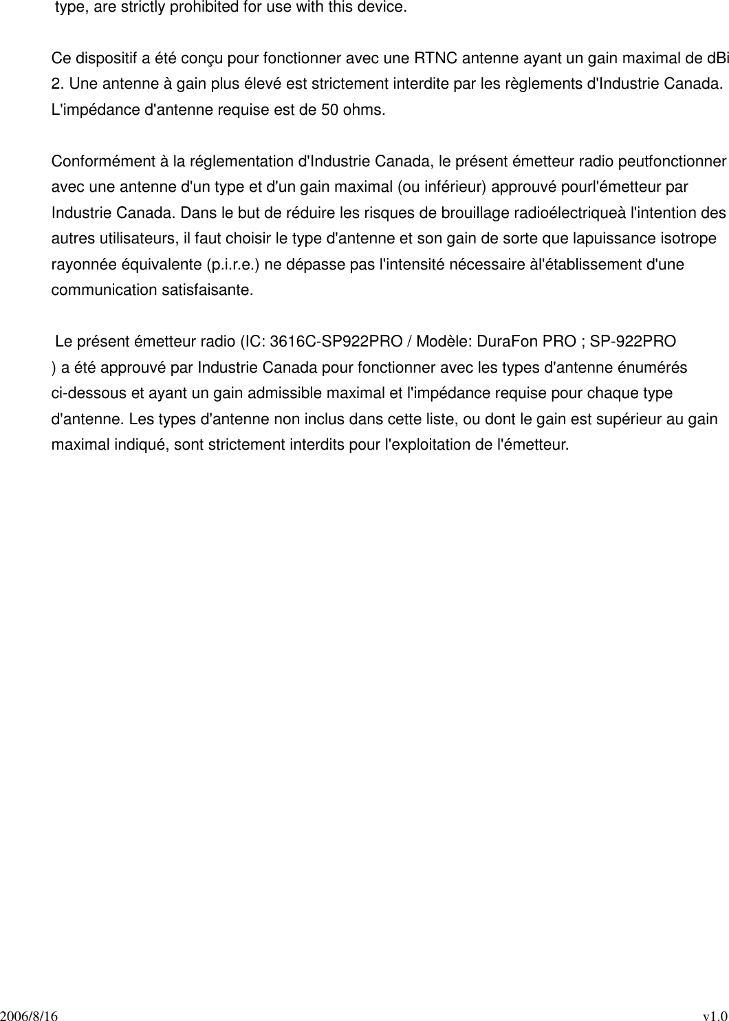 2006/8/16                                                                                          v1.0 type, are strictly prohibited for use with this device.  Ce dispositif a été conçu pour fonctionner avec une RTNC antenne ayant un gain maximal de dBi 2. Une antenne à gain plus élevé est strictement interdite par les règlements d&apos;Industrie Canada. L&apos;impédance d&apos;antenne requise est de 50 ohms.  Conformément à la réglementation d&apos;Industrie Canada, le présent émetteur radio peutfonctionner avec une antenne d&apos;un type et d&apos;un gain maximal (ou inférieur) approuvé pourl&apos;émetteur par Industrie Canada. Dans le but de réduire les risques de brouillage radioélectriqueà l&apos;intention des autres utilisateurs, il faut choisir le type d&apos;antenne et son gain de sorte que lapuissance isotrope rayonnée équivalente (p.i.r.e.) ne dépasse pas l&apos;intensité nécessaire àl&apos;établissement d&apos;une communication satisfaisante.  Le présent émetteur radio (IC: 3616C-SP922PRO / Modèle: DuraFon PRO ; SP-922PRO ) a été approuvé par Industrie Canada pour fonctionner avec les types d&apos;antenne énumérés ci-dessous et ayant un gain admissible maximal et l&apos;impédance requise pour chaque type d&apos;antenne. Les types d&apos;antenne non inclus dans cette liste, ou dont le gain est supérieur au gain maximal indiqué, sont strictement interdits pour l&apos;exploitation de l&apos;émetteur.    