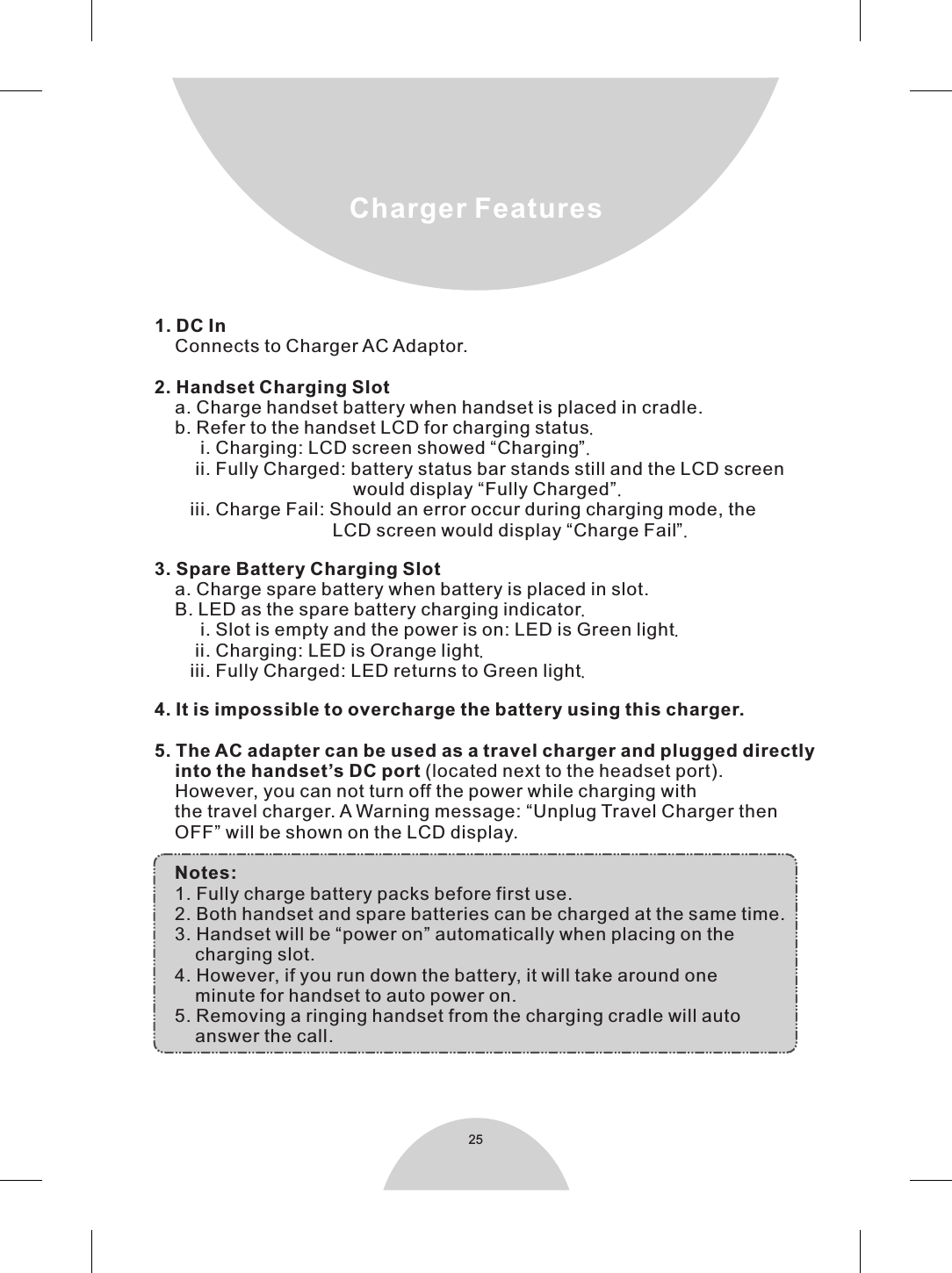 251. DC In    Connects to Charger AC Adaptor.2. Handset Charging Slot    a. Charge handset battery when handset is placed in cradle.     b. Refer to the handset LCD for charging status.         i. Charging: LCD screen showed “Charging”.        ii. Fully Charged: battery status bar stands still and the LCD screen                                       would display “Fully Charged”.       iii. Charge Fail: Should an error occur during charging mode, the                                   LCD screen would display “Charge Fail”.3. Spare Battery Charging Slot    a. Charge spare battery when battery is placed in slot.      B. LED as the spare battery charging indicator.         i. Slot is empty and the power is on: LED is Green light.        ii. Charging: LED is Orange light.       iii. Fully Charged: LED returns to Green light.4. It is impossible to overcharge the battery using this charger.5. The AC adapter can be used as a travel charger and plugged directly     into the handset’s DC port (located next to the headset port).      However, you can not turn off the power while charging with    the travel charger. A Warning message: “Unplug Travel Charger then    OFF” will be shown on the LCD display.    Notes:     1. Fully charge battery packs before first use.    2. Both handset and spare batteries can be charged at the same time.    3. Handset will be “power on” automatically when placing on the        charging slot.      4. However, if you run down the battery, it will take around one        minute for handset to auto power on.    5. Removing a ringing handset from the charging cradle will auto         answer the call. Charger Features