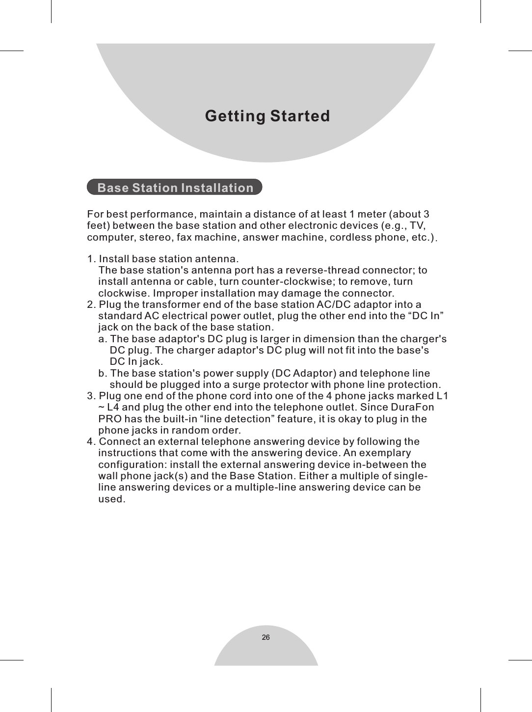 26Getting Started   Base Station InstallationFor best performance, maintain a distance of at least 1 meter (about 3feet) between the base station and other electronic devices (e.g., TV,computer, stereo, fax machine, answer machine, cordless phone, etc.).1. Install base station antenna.    The base station&apos;s antenna port has a reverse-thread connector; to    install antenna or cable, turn counter-clockwise; to remove, turn    clockwise. Improper installation may damage the connector.2. Plug the transformer end of the base station AC/DC adaptor into a     standard AC electrical power outlet, plug the other end into the “DC In”     jack on the back of the base station.    a. The base adaptor&apos;s DC plug is larger in dimension than the charger&apos;s        DC plug. The charger adaptor&apos;s DC plug will not fit into the base&apos;s        DC In jack.    b. The base station&apos;s power supply (DC Adaptor) and telephone line        should be plugged into a surge protector with phone line protection.3. Plug one end of the phone cord into one of the 4 phone jacks marked L1    ~ L4 and plug the other end into the telephone outlet. Since DuraFon    PRO has the built-in “line detection” feature, it is okay to plug in the    phone jacks in random order.4. Connect an external telephone answering device by following the    instructions that come with the answering device. An exemplary    configuration: install the external answering device in-between the     wall phone jack(s) and the Base Station. Either a multiple of single-    line answering devices or a multiple-line answering device can be     used.  