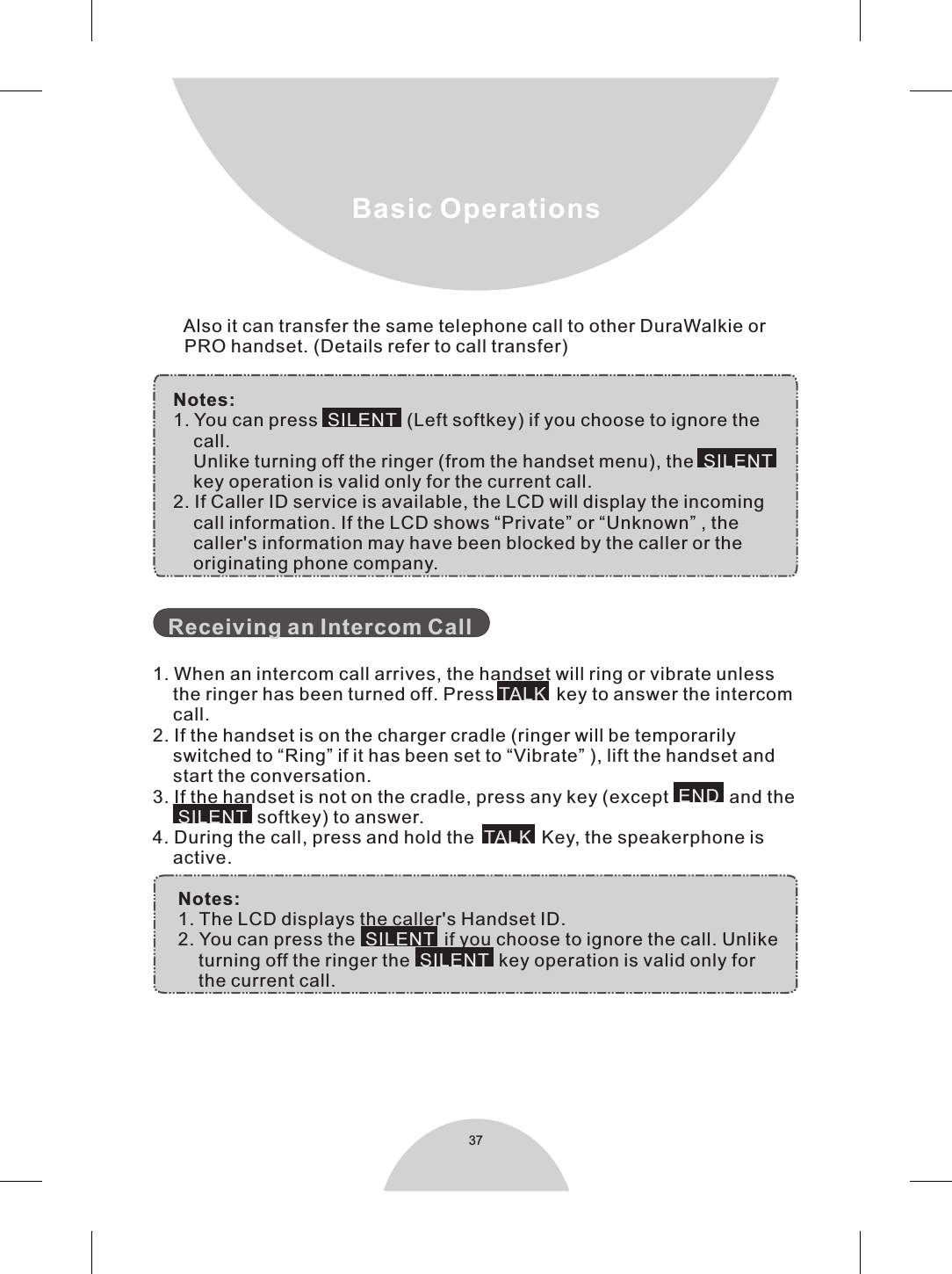 37Basic Operations    Notes:    1. You can press     (Left softkey) if you choose to ignore the        call.         Unlike turning off the ringer (from the handset menu), the          key operation is valid only for the current call.     2. If Caller ID service is available, the LCD will display the incoming        call information. If the LCD shows “Private” or “Unknown” , the        caller&apos;s information may have been blocked by the caller or the        originating phone company. 1. When an intercom call arrives, the handset will ring or vibrate unless    the ringer has been turned off. Press    key to answer the intercom     call.2. If the handset is on the charger cradle (ringer will be temporarily    switched to “Ring” if it has been set to “Vibrate” ), lift the handset and    start the conversation.3. If the handset is not on the cradle, press any key (except    and the       softkey) to answer.4. During the call, press and hold the    Key, the speakerphone is    active.     Notes:     1. The LCD displays the caller&apos;s Handset ID.     2. You can press the     if you choose to ignore the call. Unlike         turning off the ringer the     key operation is valid only for         the current call.SILENTSILENTTALKENDSILENTTALK SILENTSILENT  Receiving an Intercom Call        Also it can transfer the same telephone call to other DuraWalkie or        PRO handset. (Details refer to call transfer)