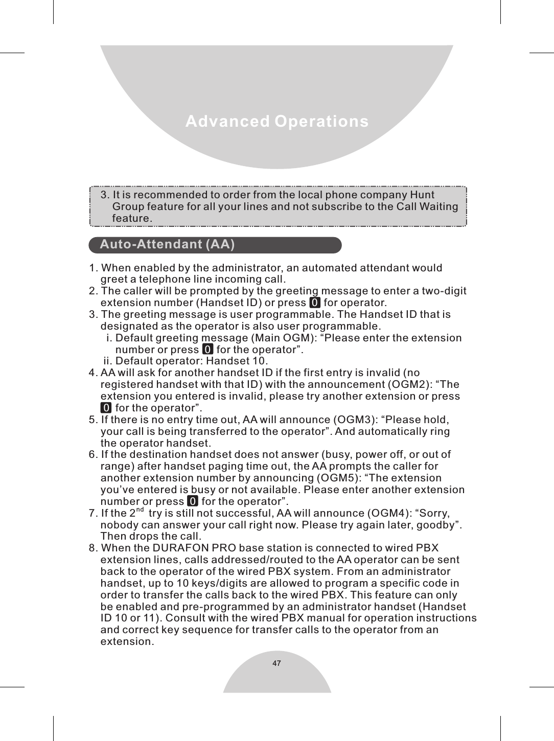 47Advanced Operations1. When enabled by the administrator, an automated attendant would    greet a telephone line incoming call.2. The caller will be prompted by the greeting message to enter a two-digit    extension number (Handset ID) or press     for operator.3. The greeting message is user programmable. The Handset ID that is     designated as the operator is also user programmable.      i. Default greeting message (Main OGM): “Please enter the extension         number or press    for the operator”.     ii. Default operator: Handset 10.4. AA will ask for another handset ID if the first entry is invalid (no     registered handset with that ID) with the announcement (OGM2): “The    extension you entered is invalid, please try another extension or press        for the operator”.5. If there is no entry time out, AA will announce (OGM3): “Please hold,     your call is being transferred to the operator”. And automatically ring     the operator handset.6. If the destination handset does not answer (busy, power off, or out of    range) after handset paging time out, the AA prompts the caller for     another extension number by announcing (OGM5): “The extension     you’ve entered is busy or not available. Please enter another extension     number or press   for the operator”.nd7. If the 2   try is still not successful, AA will announce (OGM4): “Sorry,    nobody can answer your call right now. Please try again later, goodby”.    Then drops the call.8. When the DURAFON PRO base station is connected to wired PBX     extension lines, calls addressed/routed to the AA operator can be sent    back to the operator of the wired PBX system. From an administrator    handset, up to 10 keys/digits are allowed to program a specific code in     order to transfer the calls back to the wired PBX. This feature can only    be enabled and pre-programmed by an administrator handset (Handset    ID 10 or 11). Consult with the wired PBX manual for operation instructions    and correct key sequence for transfer calls to the operator from an     extension.             00 00      Auto-Attendant (AA)            3. It is recommended to order from the local phone company Hunt         Group feature for all your lines and not subscribe to the Call Waiting          feature. 