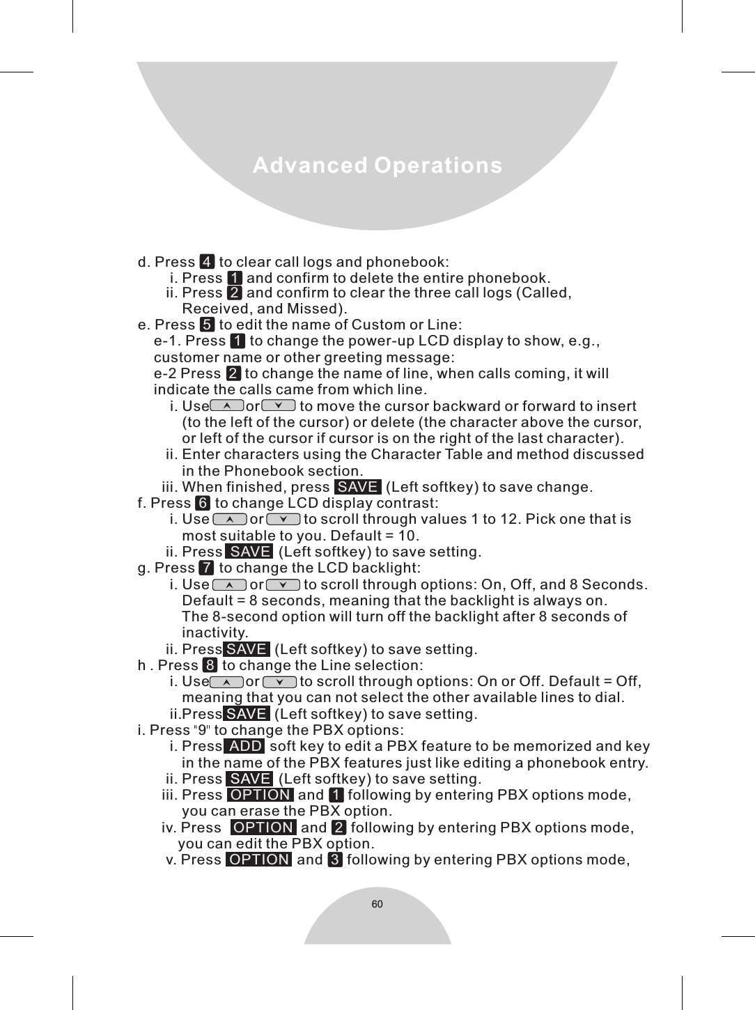     d. Press   to clear call logs and phonebook:             i. Press   and confirm to delete the entire phonebook. ii. Press   and confirm to clear the three call logs (Called,                         Received, and Missed).    e. Press     to edit the name of Custom or Line:        e-1. Press   to change the power-up LCD display to show, e.g.,         customer name or other greeting message:         e-2 Press   to change the name of line, when calls coming, it will        indicate the calls came from which line.            i. Use         or          to move the cursor backward or forward to insert               (to the left of the cursor) or delete (the character above the cursor,               or left of the cursor if cursor is on the right of the last character).           ii. Enter characters using the Character Table and method discussed               in the Phonebook section.          iii. When finished, press     (Left softkey) to save change.     f. Press     to change LCD display contrast:            i. Use          or          to scroll through values 1 to 12. Pick one that is               most suitable to you. Default = 10.           ii. Press     (Left softkey) to save setting.    g. Press     to change the LCD backlight:            i. Use          or          to scroll through options: On, Off, and 8 Seconds.                 Default = 8 seconds, meaning that the backlight is always on.                 The 8-second option will turn off the backlight after 8 seconds of               inactivity.           ii. Press    (Left softkey) to save setting.    h . Press     to change the Line selection:            i. Use         or          to scroll through options: On or Off. Default = Off,               meaning that you can not select the other available lines to dial.            ii.Press    (Left softkey) to save setting.    i. Press  9  to change the PBX options:            i. Press    soft key to edit a PBX feature to be memorized and key                in the name of the PBX features just like editing a phonebook entry.           ii. Press    (Left softkey) to save setting.          iii. Press    and     following by entering PBX options mode,               you can erase the PBX option.          iv. Press    and     following by entering PBX options mode,              you can edit the PBX option.           v. Press   and   following by entering PBX options mode,               4  1  2  51  2  SAVE6SAVE7SAVE8ADD OPTION  1OPTION   2OPTION   3  SAVESAVE 60Advanced Operations