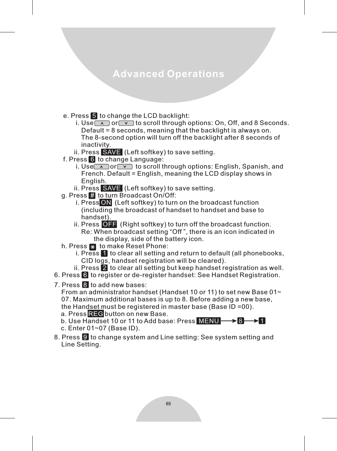 65Advanced Operations     e. Press     to change the LCD backlight:            i. Use          or          to scroll through options: On, Off, and 8 Seconds.               Default = 8 seconds, meaning that the backlight is always on.               The 8-second option will turn off the backlight after 8 seconds of               inactivity.           ii. Press     (Left softkey) to save setting.     f. Press     to change Language:            i. Use         or           to scroll through options: English, Spanish, and               French. Default = English, meaning the LCD display shows in               English.           ii. Press     (Left softkey) to save setting.    g. Press    to turn Broadcast On/Off:            i. Press   (Left softkey) to turn on the broadcast function                (including the broadcast of handset to handset and base to                handset).           ii. Press     (Right softkey) to turn off the broadcast function.               Re: When broadcast setting “Off ”, there is an icon indicated in                        the display, side of the battery icon.    h. Press     to make Reset Phone:            i. Press     to clear all setting and return to default (all phonebooks,                CID logs, handset registration will be cleared).           ii. Press     to clear all setting but keep handset registration as well. 6. Press    to register or de-register handset: See Handset Registration.. Press     to add new bases:7    From an administrator handset (Handset 10 or 11) to set new Base 01~    07. Maximum additional bases is up to 8. Before adding a new base,    the Handset must be registered in master base (Base ID =00).     a. Press   button on new Base.    b. Use Handset 10 or 11 to Add base: Press        c. Enter 01~07 (Base ID).. Press    to change system and Line setting: See system setting and8    Line Setting.               5SAVE6SAVEON OFF   12 MENU           8          1# 68REG 9