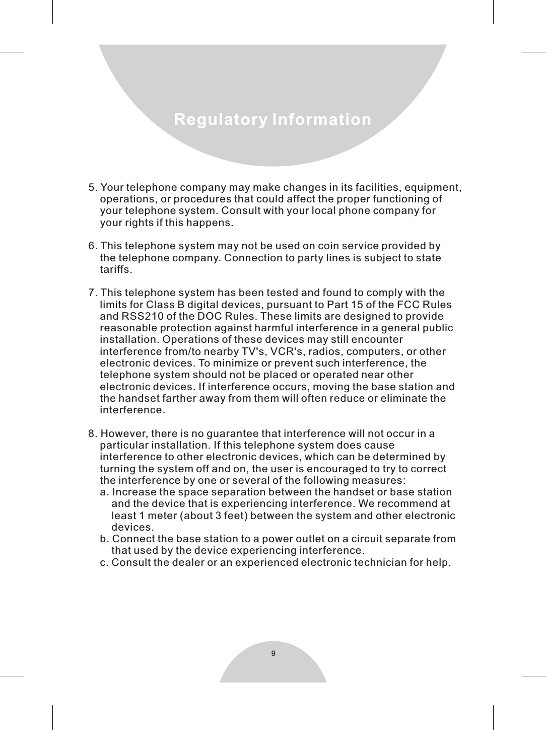 95. Your telephone company may make changes in its facilities, equipment,    operations, or procedures that could affect the proper functioning of    your telephone system. Consult with your local phone company for    your rights if this happens.6. This telephone system may not be used on coin service provided by    the telephone company. Connection to party lines is subject to state    tariffs.7. This telephone system has been tested and found to comply with the    limits for Class B digital devices, pursuant to Part 15 of the FCC Rules    and RSS210 of the DOC Rules. These limits are designed to provide    reasonable protection against harmful interference in a general public    installation. Operations of these devices may still encounter    interference from/to nearby TV&apos;s, VCR&apos;s, radios, computers, or other    electronic devices. To minimize or prevent such interference, the    telephone system should not be placed or operated near other    electronic devices. If interference occurs, moving the base station and    the handset farther away from them will often reduce or eliminate the    interference.  8. However, there is no guarantee that interference will not occur in a    particular installation. If this telephone system does cause    interference to other electronic devices, which can be determined by    turning the system off and on, the user is encouraged to try to correct    the interference by one or several of the following measures:    a. Increase the space separation between the handset or base station        and the device that is experiencing interference. We recommend at        least 1 meter (about 3 feet) between the system and other electronic         devices.    b. Connect the base station to a power outlet on a circuit separate from        that used by the device experiencing interference.    c. Consult the dealer or an experienced electronic technician for help.