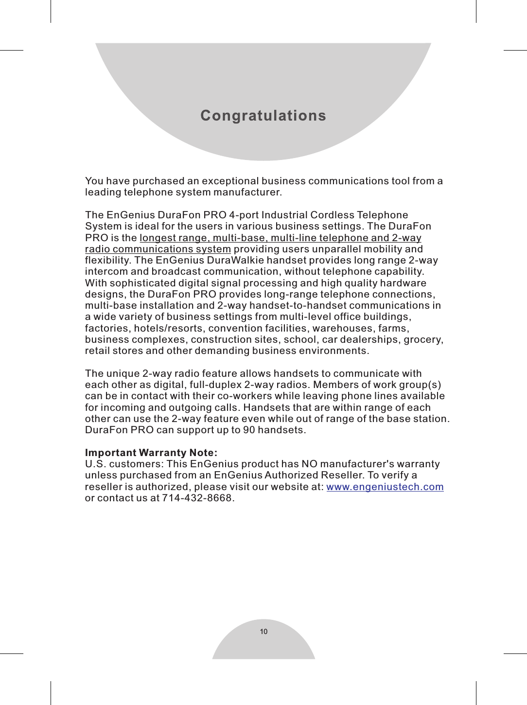 10You have purchased an exceptional business communications tool from aleading telephone system manufacturer.The EnGenius DuraFon PRO 4-port Industrial Cordless TelephoneSystem is ideal for the users in various business settings. The DuraFonPRO is the longest range, multi-base, multi-line telephone and 2-wayradio communications system providing users unparallel mobility andflexibility. The EnGenius DuraWalkie handset provides long range 2-wayintercom and broadcast communication, without telephone capability.With sophisticated digital signal processing and high quality hardwaredesigns, the DuraFon PRO provides long-range telephone connections,multi-base installation and 2-way handset-to-handset communications ina wide variety of business settings from multi-level office buildings,factories, hotels/resorts, convention facilities, warehouses, farms,business complexes, construction sites, school, car dealerships, grocery,retail stores and other demanding business environments.The unique 2-way radio feature allows handsets to communicate witheach other as digital, full-duplex 2-way radios. Members of work group(s)can be in contact with their co-workers while leaving phone lines availablefor incoming and outgoing calls. Handsets that are within range of eachother can use the 2-way feature even while out of range of the base station. DuraFon PRO can support up to 90 handsets.Important Warranty Note: U.S. customers: This EnGenius product has NO manufacturer&apos;s warrantyunless purchased from an EnGenius Authorized Reseller. To verify areseller is authorized, please visit our website at: or contact us at 714-432-8668.www.engeniustech.com