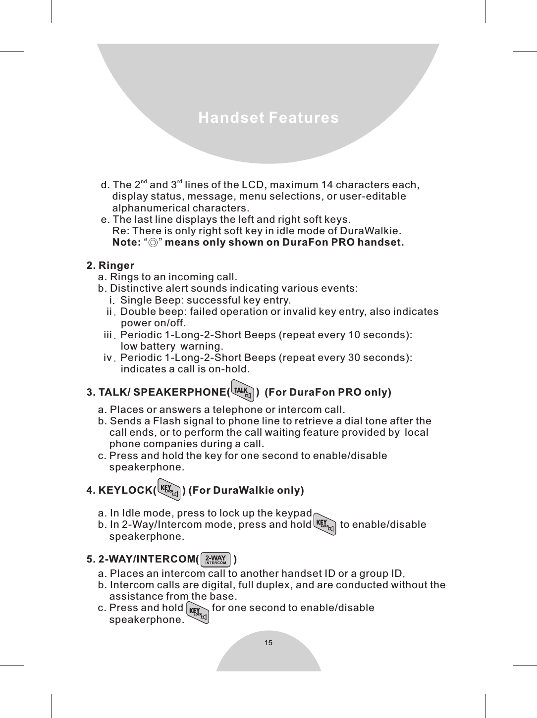 15   nd rd   d. The 2  and 3  lines of the LCD, maximum 14 characters each,          display status, message, menu selections, or user-editable         alphanumerical characters.     e. The last line displays the left and right soft keys.         Re: There is only right soft key in idle mode of DuraWalkie.         Note: “◎” means only shown on DuraFon PRO handset. 2. Ringer    a. Rings to an incoming call.    b. Distinctive alert sounds indicating various events:        i. Single Beep: successful key entry.       ii. Double beep: failed operation or invalid key entry, also indicates            power on/off.      iii. Periodic 1-Long-2-Short Beeps (repeat every 10 seconds):             low battery warning.      iv. Periodic 1-Long-2-Short Beeps (repeat every 30 seconds):            indicates a call is on-hold.(         )3. TALK/ SPEAKERPHONE  (For DuraFon PRO only)    a. Places or answers a telephone or intercom call.    b. Sends a Flash signal to phone line to retrieve a dial tone after the        call ends, or to perform the call waiting feature provided by local        phone companies during a call.    c. Press and hold the key for one second to enable/disable        speakerphone.4. KEYLOCK(         ) (For DuraWalkie only)     a. In Idle mode, press to lock up the keypad.    b. In 2-Way/Intercom mode, press and hold          to enable/disable        speakerphone.5. 2-WAY/INTERCOM(            )    a. Places an intercom call to another handset ID or a group ID.    b. Intercom calls are digital, full duplex, and are conducted without the        assistance from the base.    c. Press and hold for one second to enable/disable                   speakerphone.Handset Features