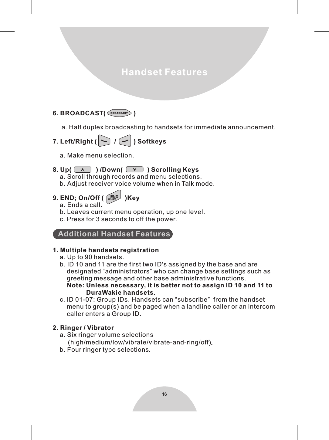 16Handset Features6. BROADCAST(                )     a. Half duplex broadcasting to handsets for immediate announcement.        Note: Unless necessary, it is better not to assign ID 10 and 11 to                   DuraWakie handsets. landline 7. Left/Right (          /          ) Softkeys    a. Make menu selection.8. Up(              ) /Down(              ) Scrolling Keys    a. Scroll through records and menu selections.    b. Adjust receiver voice volume when in Talk mode.9. END; On/Off (            )Key    a. Ends a call.    b. Leaves current menu operation, up one level.    c. Press for 3 seconds to off the power.   1. Multiple handsets registration    a. Up to 90 handsets.     b. ID 10 and 11 are the first two ID&apos;s assigned by the base and are        designated “administrators” who can change base settings such as        greeting message and other base administrative functions.c. ID 01-07: Group IDs. Handsets can “subscribe”  from the handset        menu to group(s) and be paged when a caller or an intercom        caller enters a Group ID.2. Ringer / Vibrator    a. Six ringer volume selections     (high/medium/low/vibrate/vibrate-and-ring/off).    b. Four ringer type selections.Additional Handset Features    