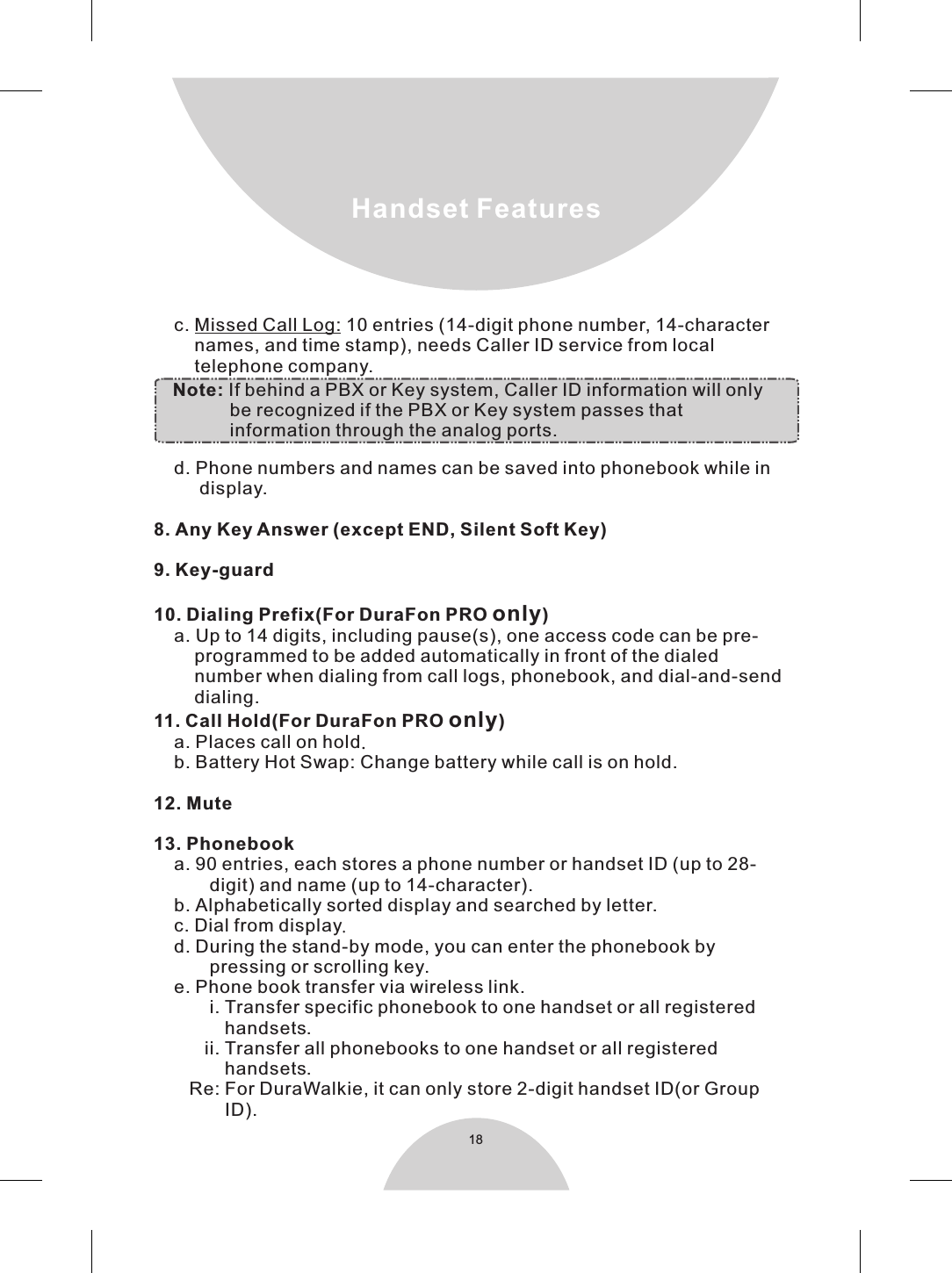 18Handset Features    c. Missed Call Log: 10 entries (14-digit phone number, 14-character        names, and time stamp), needs Caller ID service from local        telephone company.        d. Phone numbers and names can be saved into phonebook while in         display.8. Any Key Answer (except END, Silent Soft Key)9. Key-guard10. Dialing Prefix(For DuraFon PRO only)    a. Up to 14 digits, including pause(s), one access code can be pre-        programmed to be added automatically in front of the dialed        number when dialing from call logs, phonebook, and dial-and-send        dialing.11. Call Hold(For DuraFon PRO only)    a. Places call on hold.    b. Battery Hot Swap: Change battery while call is on hold.12. Mute13. Phonebook    a. 90 entries, each stores a phone number or handset ID (up to 28-           digit) and name (up to 14-character).    b. Alphabetically sorted display and searched by letter.    c. Dial from display.    d. During the stand-by mode, you can enter the phonebook by           pressing or scrolling key.    e. Phone book transfer via wireless link.           i. Transfer specific phonebook to one handset or all registered              handsets.          ii. Transfer all phonebooks to one handset or all registered              handsets.       Re: For DuraWalkie, it can only store 2-digit handset ID(or Group              ID).     Note: If behind a PBX or Key system, Caller ID information will only                be recognized if the PBX or Key system passes that                information through the analog ports.