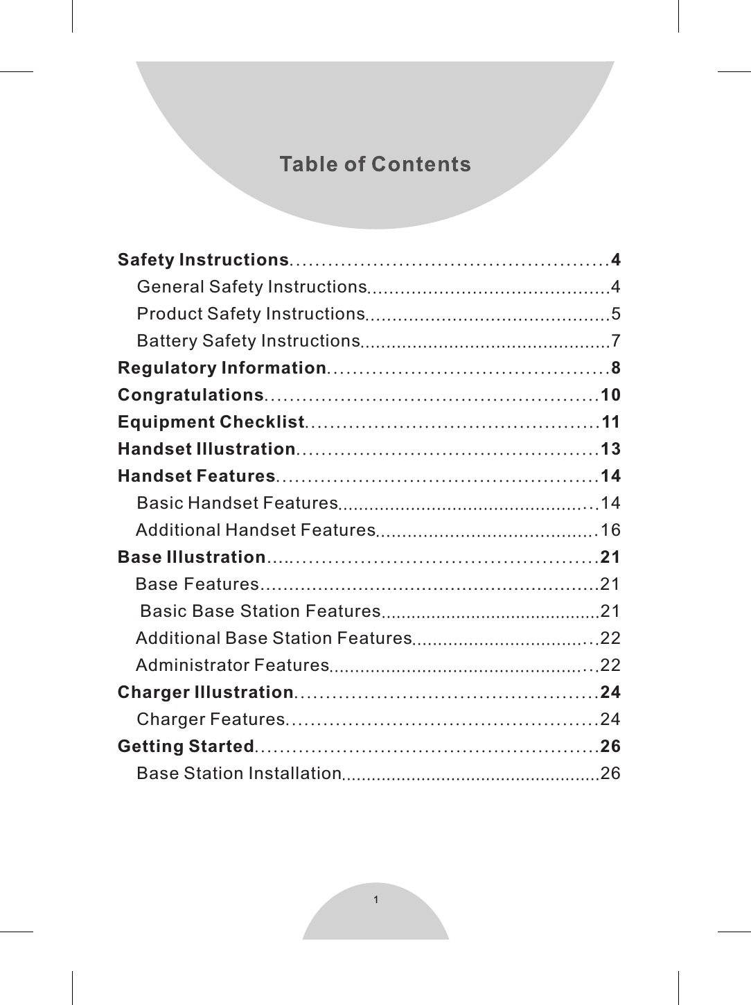 1Safety Instructions..................................................4    General Safety Instructions............................................4    Product Safety Instructions.............................................5    Battery Safety Instructions................................................7Regulatory Information............................................8Congratulations.....................................................10Equipment Checklist...............................................11Handset Illustration................................................13Handset Features...................................................14    Basic Handset Features..................................................14    Additional Handset Features..........................................16Base Illustration....................................................21   Base Features...........................................................21    Basic Base Station Features............................................21    Additional Base Station Features....................................22    Administrator Features....................................................22Charger Illustration................................................24    Charger Features..................................................24Getting Started.......................................................26    Base Station Installation....................................................26