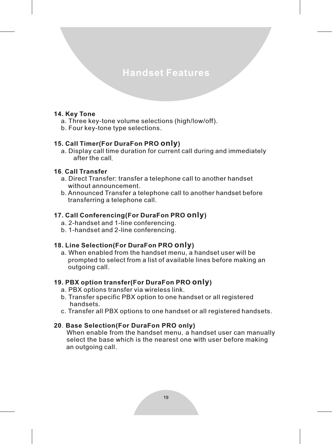 19Handset Features14. Key Tone    a. Three key-tone volume selections (high/low/off).    b. Four key-tone type selections.15. Call Timer(For DuraFon PRO only)    a. Display call time duration for current call during and immediately           after the call.16. Call Transfer    a. Direct Transfer: transfer a telephone call to another handset        without announcement.    b. Announced Transfer a telephone call to another handset before        transferring a telephone call.17. Call Conferencing(For DuraFon PRO only)    a. 2-handset and 1-line conferencing.    b. 1-handset and 2-line conferencing.18. Line Selection(For DuraFon PRO only)    a. When enabled from the handset menu, a handset user will be        prompted to select from a list of available lines before making an        outgoing call.  19. PBX option transfer(For DuraFon PRO only)    a. PBX options transfer via wireless link.    b. Transfer specific PBX option to one handset or all registered         handsets.    c. Transfer all PBX options to one handset or all registered handsets.20. Base Selection(For DuraFon PRO only)      When enable from the handset menu, a handset user can manually       select the base which is the nearest one with user before making       an outgoing call.