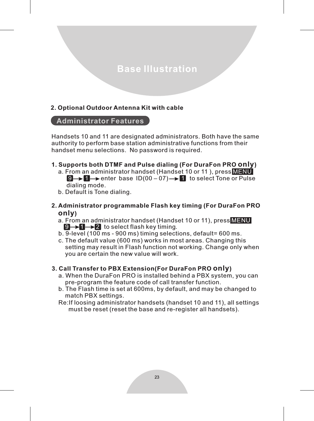 23        9  1 2               to select flash key timing.    b. 9-level (100 ms - 900 ms) timing selections, default= 600 ms.    c. The default value (600 ms) works in most areas. Changing this        setting may result in Flash function not working. Change only when        you are certain the new value will work.3. Call Transfer to PBX Extension(For DuraFon PRO only)    a. When the DuraFon PRO is installed behind a PBX system, you can        pre-program the feature code of call transfer function.    b. The Flash time is set at 600ms, by default, and may be changed to         match PBX settings.    Re:If loosing administrator handsets (handset 10 and 11), all settings          must be reset (reset the base and re-register all handsets).Base Illustration2. Optional Outdoor Antenna Kit with cable   Administrator FeaturesHandsets 10 and 11 are designated administrators. Both have the sameauthority to perform base station administrative functions from theirhandset menu selections.  No password is required.1. Supports both DTMF and Pulse dialing (For DuraFon PRO only)    a. From an administrator handset (Handset 10 or 11 ), press enter base ID(00 – 07)     to select Tone or Pulse       dialing mode.    b. Default is Tone dialing.2. Administrator programmable Flash key timing (For DuraFon PRO    only)    a. From an administrator handset (Handset 10 or 11), press          MENU          9        1          1   MENU
