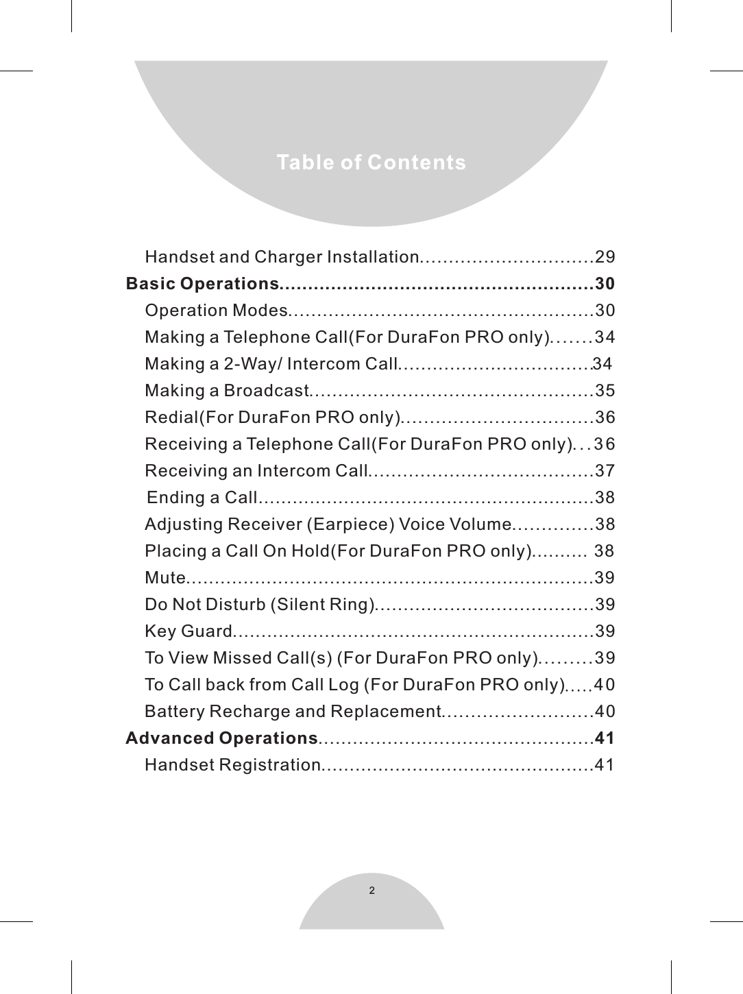 2    Handset and Charger Installation..............................29Basic Operations.......................................................30    Operation Modes.....................................................30    Making a Telephone Call(For DuraFon PRO only).......34    Making a 2-Way/ Intercom Call..................................34    Making a Broadcast.................................................35    Redial(For DuraFon PRO only).................................36    Receiving a Telephone Call(For DuraFon PRO only). . . 3 6    Receiving an Intercom Call.......................................37    Ending a Call...........................................................38    Adjusting Receiver (Earpiece) Voice Volume..............38    Placing a Call On Hold(For DuraFon PRO only)..........  38    Mute.......................................................................39    Do Not Disturb (Silent Ring)......................................39    Key Guard...............................................................39    To View Missed Call(s) (For DuraFon PRO only).........39    To Call back from Call Log (For DuraFon PRO only).....40    Battery Recharge and Replacement..........................40Advanced Operations................................................41    Handset Registration................................................41