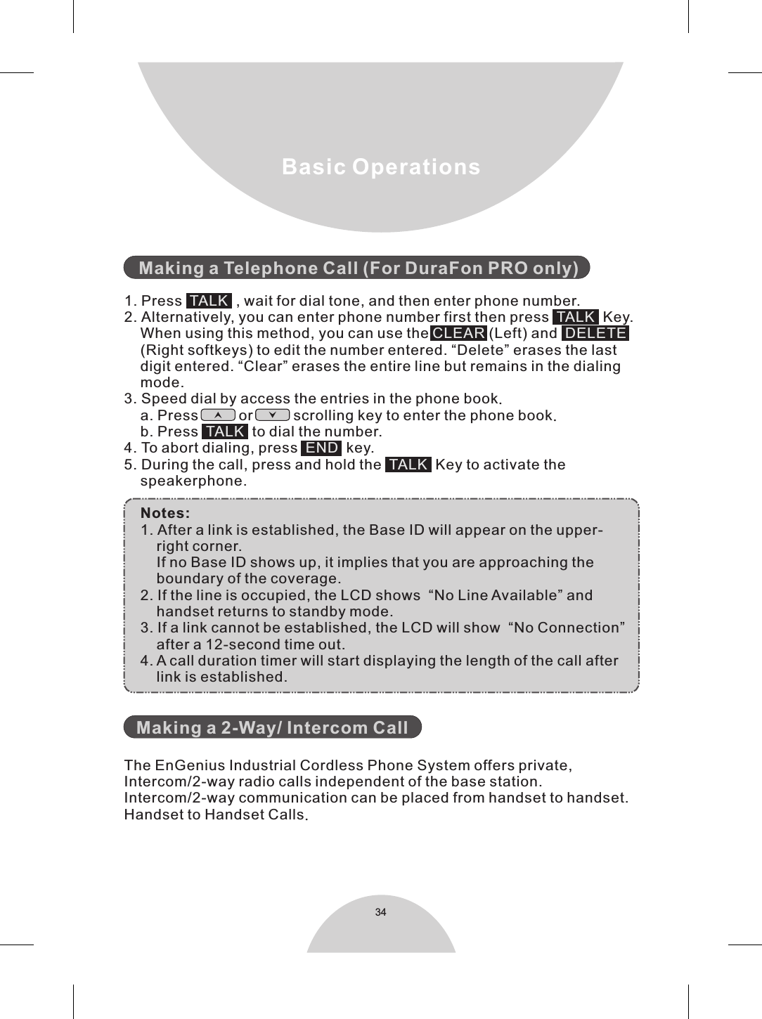 34   1. Press     , wait for dial tone, and then enter phone number.2. Alternatively, you can enter phone number first then press     Key.    When using this method, you can use the   (Left) and        (Right softkeys) to edit the number entered. “Delete” erases the last    digit entered. “Clear” erases the entire line but remains in the dialing    mode.3. Speed dial by access the entries in the phone book.     a. Press          or          scrolling key to enter the phone book.    b. Press     to dial the number.4. To abort dialing, press    key.5. During the call, press and hold the     Key to activate the    speakerphone.    Notes:    1. After a link is established, the Base ID will appear on the upper-        right corner.        If no Base ID shows up, it implies that you are approaching the        boundary of the coverage.     2. If the line is occupied, the LCD shows  “No Line Available” and        handset returns to standby mode.    3. If a link cannot be established, the LCD will show  “No Connection”         after a 12-second time out.     4. A call duration timer will start displaying the length of the call after        link is established.      The EnGenius Industrial Cordless Phone System offers private, Intercom/2-way radio calls independent of the base station. Intercom/2-way communication can be placed from handset to handset.Handset to Handset Calls.Making a Telephone Call (For DuraFon PRO only)Making a 2-Way/ Intercom CallTALKTALKCLEAR DELETETALKENDTALK Basic Operations