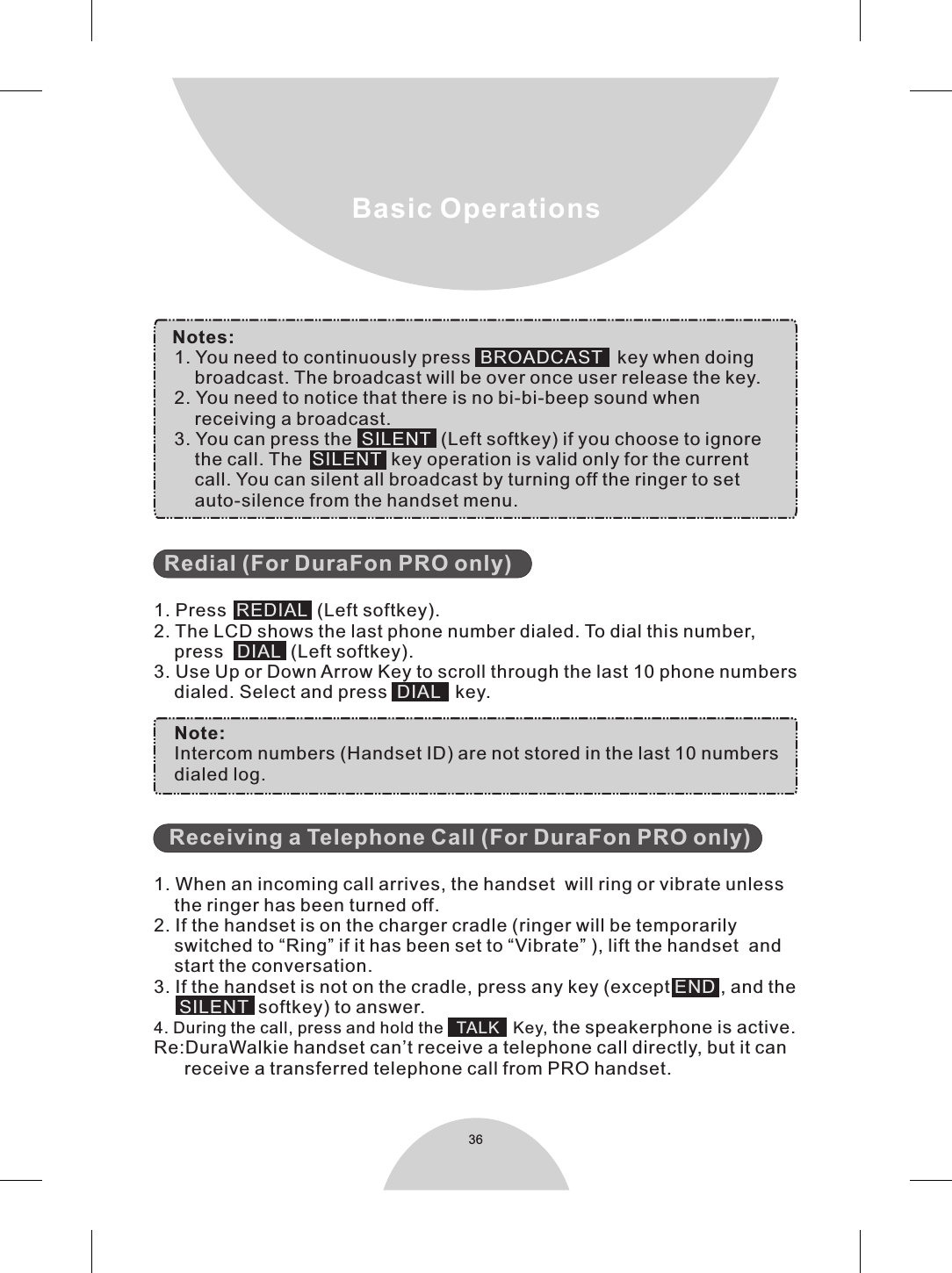 36Basic Operations    Notes:     1. You need to continuously press    key when doing        broadcast. The broadcast will be over once user release the key.    2. You need to notice that there is no bi-bi-beep sound when        receiving a broadcast.    3. You can press the   (Left softkey) if you choose to ignore        the call. The     key operation is valid only for the current        call. You can silent all broadcast by turning off the ringer to set        auto-silence from the handset menu.  1. Press     (Left softkey).2. The LCD shows the last phone number dialed. To dial this number,     press   (Left softkey).3. Use Up or Down Arrow Key to scroll through the last 10 phone numbers    dialed. Select and press     key.    Note:    Intercom numbers (Handset ID) are not stored in the last 10 numbers    dialed log.   1. When an incoming call arrives, the handset  will ring or vibrate unless    the ringer has been turned off.2. If the handset is on the charger cradle (ringer will be temporarily    switched to “Ring” if it has been set to “Vibrate” ), lift the handset  and    start the conversation.3. If the handset is not on the cradle, press any key (except  , and the        softkey) to answer.4. During the call, press and hold the      Key, the speakerphone is active.Re:DuraWalkie handset can’t receive a telephone call directly, but it can        receive a transferred telephone call from PRO handset.      BROADCASTSILENTSILENTREDIALDIAL  DIALENDSILENTTALK       Redial (For DuraFon PRO only)Receiving a Telephone Call (For DuraFon PRO only)