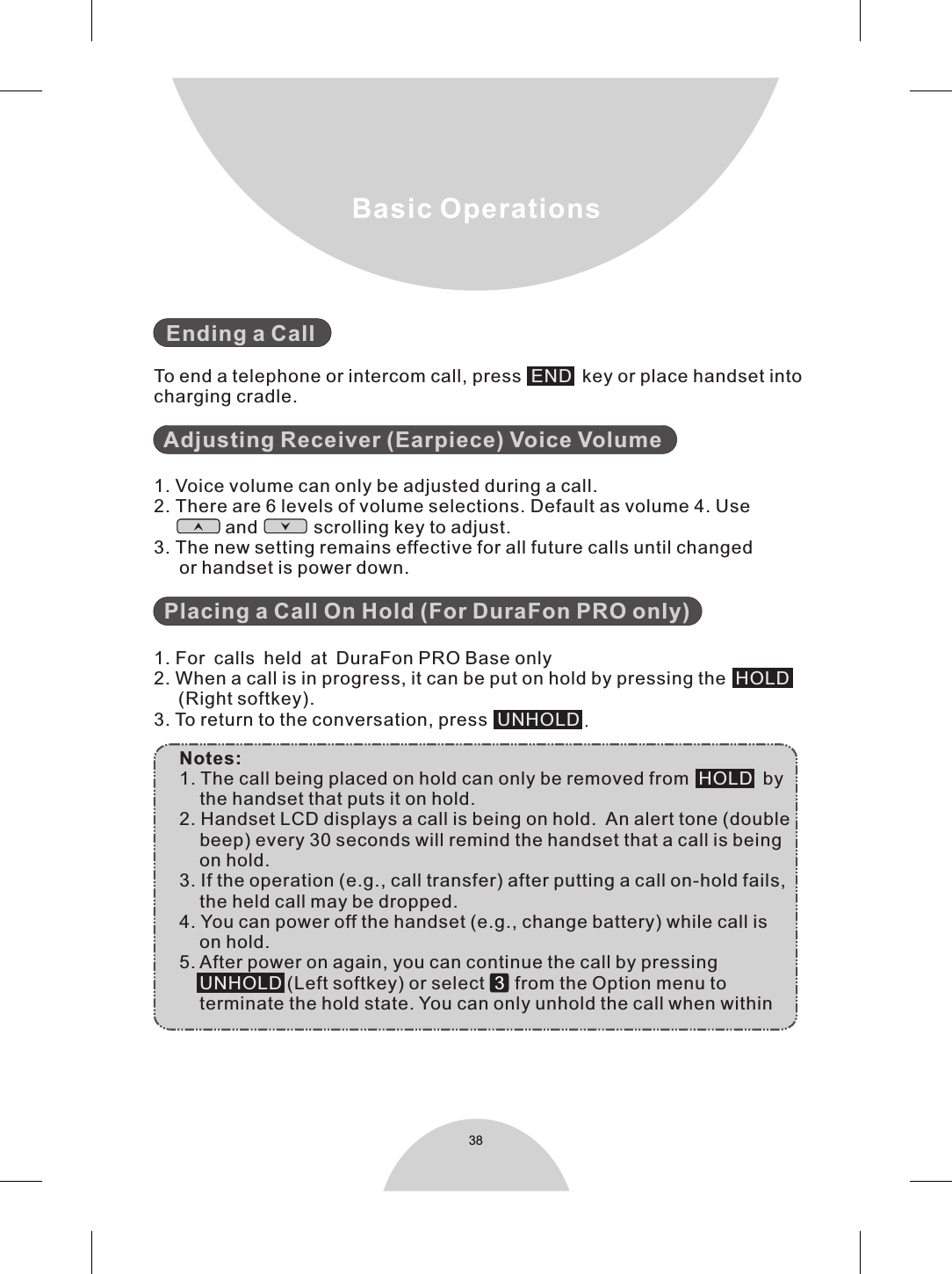 38Basic Operations  To end a telephone or intercom call, press     key or place handset intocharging cradle.  1. Voice volume can only be adjusted during a call.2. There are 6 levels of volume selections. Default as volume 4. Use              and           scrolling key to adjust.3. The new setting remains effective for all future calls until changed      or handset is power down.  1. For calls held at DuraFon PRO Base only2. When a call is in progress, it can be put on hold by pressing the      (Right softkey).3. To return to the conversation, press    .     Notes:     1. The call being placed on hold can only be removed from     by         the handset that puts it on hold.     2. Handset LCD displays a call is being on hold.  An alert tone (double         beep) every 30 seconds will remind the handset that a call is being         on hold.     3. If the operation (e.g., call transfer) after putting a call on-hold fails,         the held call may be dropped.     4. You can power off the handset (e.g., change battery) while call is         on hold.      5. After power on again, you can continue the call by pressing           (Left softkey) or select     from the Option menu to         terminate the hold state. You can only unhold the call when within         Ending a CallAdjusting Receiver (Earpiece) Voice VolumePlacing a Call On Hold (For DuraFon PRO only)ENDHOLDUNHOLDHOLDUNHOLD 3