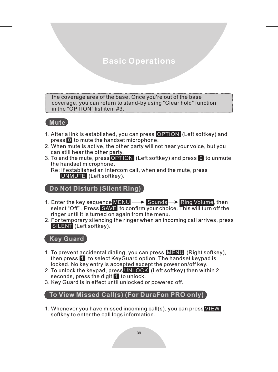 39Basic Operations     1. After a link is established, you can press    (Left softkey) and    press     to mute the handset microphone.2. When mute is active, the other party will not hear your voice, but you    can still hear the other party.3. To end the mute, press    (Left softkey) and press     to unmute    the handset microphone.    Re: If established an intercom call, when end the mute, press              (Left softkey).   1. Enter the key sequence  , then     select “Off” . Press     to confirm your choice. This will turn off the     ringer until it is turned on again from the menu.2. For temporary silencing the ringer when an incoming call arrives, press        (Left softkey).    1. To prevent accidental dialing, you can press     (Right softkey),    then press      to select KeyGuard option. The handset keypad is    locked. No key entry is accepted except the power on/off key.2. To unlock the keypad, press    (Left softkey) then within 2    seconds, press the digit     to unlock.3. Key Guard is in effect until unlocked or powered off.   1. Whenever you have missed incoming call(s), you can press        softkey to enter the call logs information. MuteDo Not Disturb (Silent Ring)Key GuardTo View Missed Call(s) (For DuraFon PRO only)OPTION0OPTION 0UNMUTEMENU            Sounds         Ring Volume  SAVESILENTMENU1UNLOCK1VIEW          the coverage area of the base. Once you&apos;re out of the base         coverage, you can return to stand-by using “Clear hold” function         in the “OPTION” list item #3. 