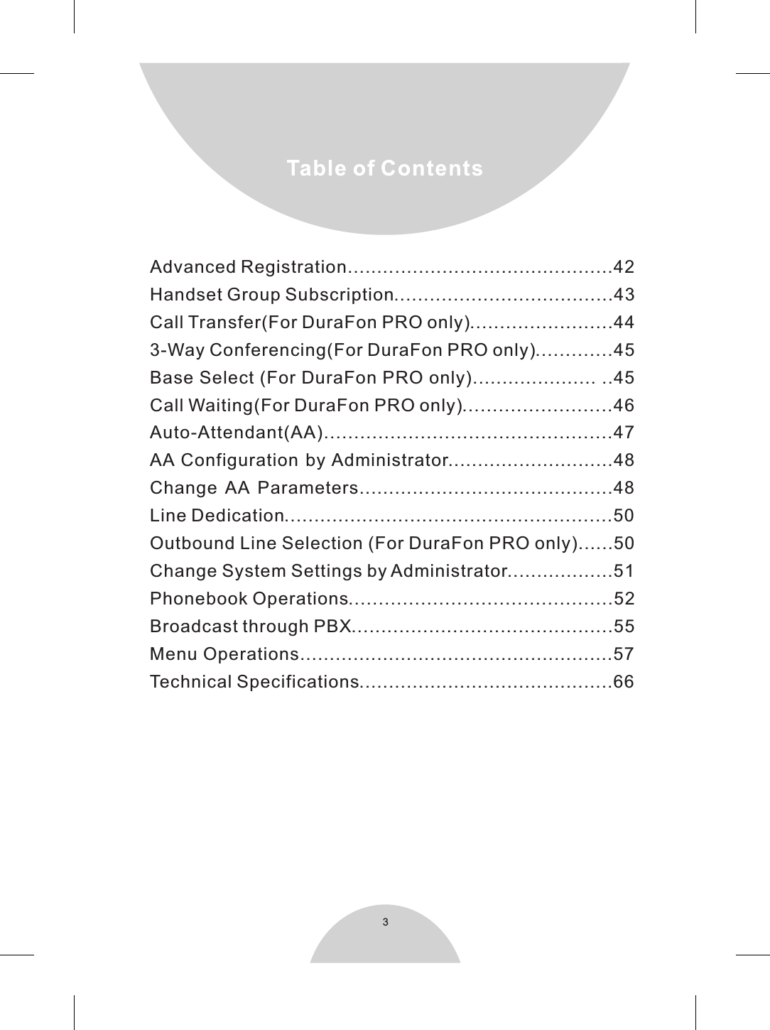 3Advanced Registration.... .....................................42Handset Group Subscription.....................................43Call Transfer(For DuraFon PRO only)........................443-Way Conferencing(For DuraFon PRO only).............45Base Select (For DuraFon PRO only)..................... ..45Call Waiting(For DuraFon PRO only).........................46Auto-Attendant(AA)................................................47AA Configuration by Administrator............................48Change  AA  Parameters...........................................48Line Dedication.......................................................50Outbound Line Selection (For DuraFon PRO only)......50Change System Settings by Administrator..................51Phonebook Operations............................................52Broadcast through PBX............................................55Menu Operations.....................................................57Technical Specifications...........................................66....
