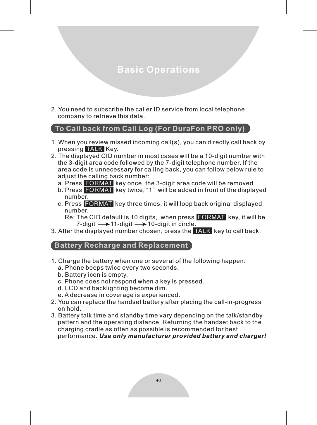  1. When you review missed incoming call(s), you can directly call back by    pressing     Key.2. The displayed CID number in most cases will be a 10-digit number with    the 3-digit area code followed by the 7-digit telephone number. If the    area code is unnecessary for calling back, you can follow below rule to    adjust the calling back number:    a. Press    key once, the 3-digit area code will be removed.    b. Press    key twice, “1”  will be added in front of the displayed        number.    c. Press    key three times, it will loop back original displayed         number.        Re: The CID default is 10 digits,  when press   key, it will be               7-digit         11-digit         10-digit in circle.3. After the displayed number chosen, press the   key to call back.   To Call back from Call Log (For DuraFon PRO only)Battery Recharge and ReplacementTALKFORMAT FORMAT FORMAT FORMAT TALK 1. Charge the battery when one or several of the following happen:    a. Phone beeps twice every two seconds.    b. Battery icon is empty.    c. Phone does not respond when a key is pressed.    d. LCD and backlighting become dim.    e. A decrease in coverage is experienced.2. You can replace the handset battery after placing the call-in-progress    on hold.3. Battery talk time and standby time vary depending on the talk/standby    pattern and the operating distance. Returning the handset back to the    charging cradle as often as possible is recommended for best    performance. Use only manufacturer provided battery and charger!40Basic Operations2. You need to subscribe the caller ID service from local telephone    company to retrieve this data.