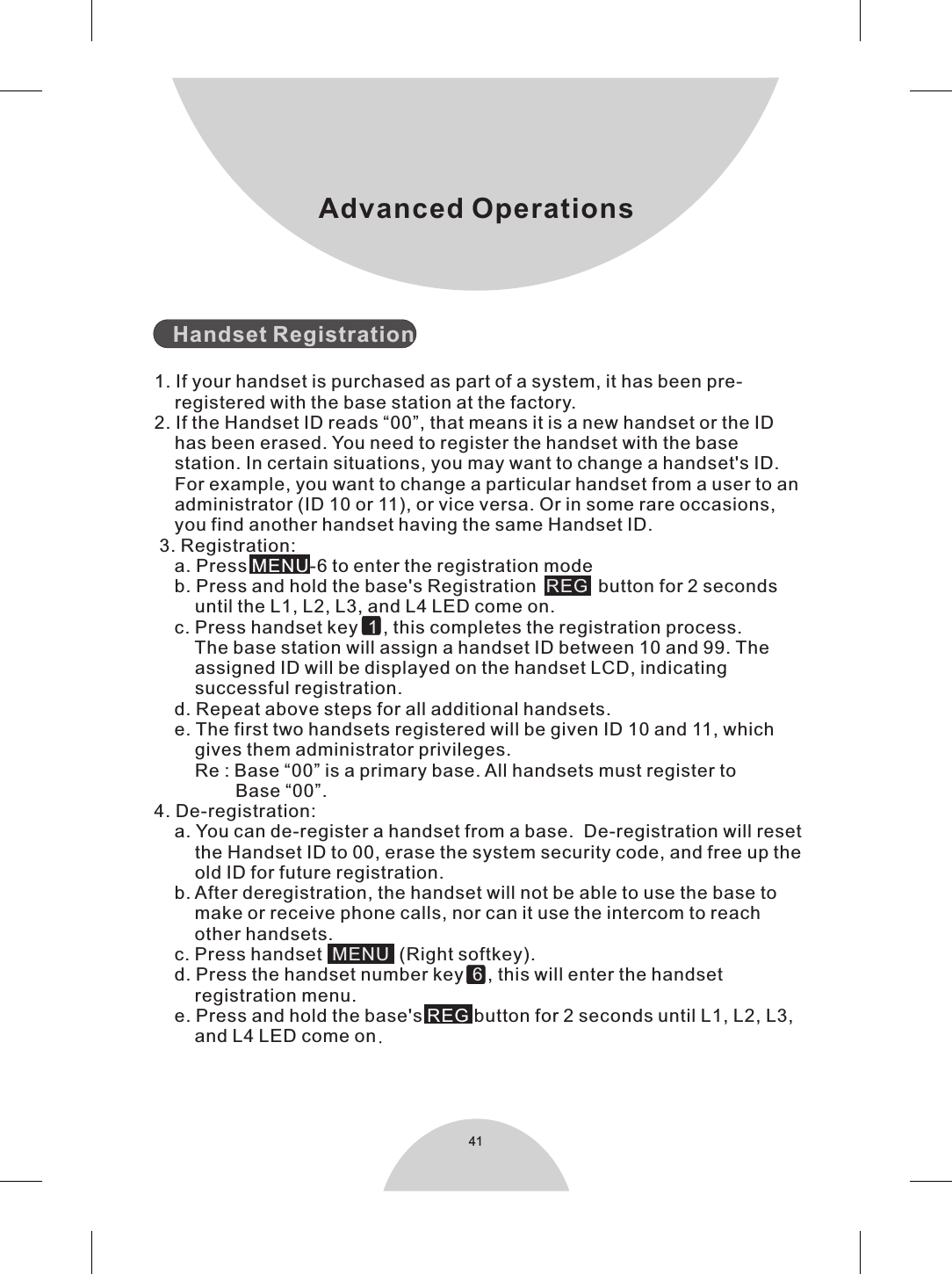 41Advanced Operations   Handset Registration1. If your handset is purchased as part of a system, it has been pre-    registered with the base station at the factory.2. If the Handset ID reads “00”, that means it is a new handset or the ID    has been erased. You need to register the handset with the base    station. In certain situations, you may want to change a handset&apos;s ID.    For example, you want to change a particular handset from a user to an    administrator (ID 10 or 11), or vice versa. Or in some rare occasions,    you find another handset having the same Handset ID. 3. Registration:    a. Press  -6 to enter the registration mode    b. Press and hold the base&apos;s Registration   button for 2 seconds        until the L1, L2, L3, and L4 LED come on.    c. Press handset key    , this completes the registration process.         The base station will assign a handset ID between 10 and 99. The        assigned ID will be displayed on the handset LCD, indicating        successful registration.    d. Repeat above steps for all additional handsets.    e. The first two handsets registered will be given ID 10 and 11, which        gives them administrator privileges.        Re : Base “00” is a primary base. All handsets must register to                 Base “00”.4. De-registration:    a. You can de-register a handset from a base.  De-registration will reset        the Handset ID to 00, erase the system security code, and free up the        old ID for future registration.    b. After deregistration, the handset will not be able to use the base to        make or receive phone calls, nor can it use the intercom to reach        other handsets.    c. Press handset     (Right softkey).    MENUREG  1MENUd. Press the handset number key  , this will enter the handset        registration menu.    e. Press and hold the base&apos;s   button for 2 seconds until L1, L2, L3,        and L4 LED come on.6REG